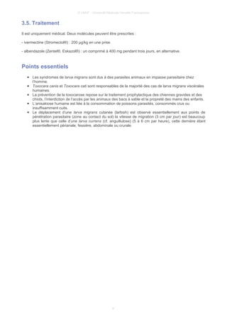 © UMVF - Université Médicale Virtuelle Francophone
3.5. Traitement
Il est uniquement médical. Deux molécules peuvent être prescrites :
- ivermectine (Stromectol®) : 200 µg/kg en une prise.
- albendazole (Zentel®, Eskazol®) : un comprimé à 400 mg pendant trois jours, en alternative.
Points essentiels
● Les syndromes de larva migrans sont dus à des parasites animaux en impasse parasitaire chez
l’homme.
● Toxocara canis et Toxocara cati sont responsables de la majorité des cas de larva migrans viscérales
humaines.
● La prévention de la toxocarose repose sur le traitement prophylactique des chiennes gravides et des
chiots, l’interdiction de l’accès par les animaux des bacs à sable et la propreté des mains des enfants.
● L’anisakiose humaine est liée à la consommation de poissons parasités, consommés crus ou
insuffisamment cuits.
● Le déplacement d’une larva migrans cutanée (larbish) est observé essentiellement aux points de
pénétration parasitaire (zone au contact du sol) la vitesse de migration (3 cm par jour) est beaucoup
plus lente que celle d’une larva currens (cf. anguillulose) (5 à 6 cm par heure), cette dernière étant
essentiellement périanale, fessière, abdominale ou crurale.
9
 