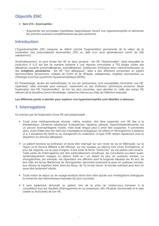 © UMVF - Université Médicale Virtuelle Francophone
Objectifs ENC
● Item 214 : Eosinophilie :
○ Argumenter les principales hypothèses diagnostiques devant une hyperéosinophilie et demander
les premiers examens complémentaires les plus pertinents.
Introduction
L'hyperéosinophilie (HE) sanguine se définit comme l'augmentation permanente de la valeur de la
numération des polynucléaires éosinophiles (PE) au delà d'un seuil généralement admis de 500
cellules/mm3.
Schématiquement, on peut diviser les HE en deux groupes : les HE "réactionnelles", dans lesquelles la
production d' IL-5 est liée de manière évidente à une réponse immunitaire à Th2 dirigée contre des
allergènes courants (pneumallergènes, trophallergènes, substances chimiques et/ou médicamenteuses) ou
des antigènes parasitaires ; les HE "non allergiques", liées à des affections comportant un aspect
dysimmunitaire (lymphomes, maladie de Crohn et de Whipple, collagénoses, angéites nécrosantes) ou
d'étiologie inconnue (syndrome hyperéosinophilique [SHE]).
En Parasitologie, seules les helminthiases, et non les protozooses, sont susceptibles d'entraîner une HE:
cependant, cette anomalie peut manquer, notamment en cas d'infection vermineuse ancienne. Seule
l'exploration des HE "réactionnelles", de loin les plus courantes, sera abordée ici, celle des autres HE
relevant de la discipline (onco-hématologie, médecine interne) qui traite de l'affection associée.
Les différents points à aborder pour explorer une hyperéosinophilie sont détaillés ci-dessous.
1. Interrogatoire
Ce premier pas de l'exploration d'une HE est indispensable :
● Toute prise médicamenteuse récente, même anodine, doit faire suspecter une HE liée à la
thérapeutique. Certaines substances (b-lactamines, héparine calcique, hypocholestérolémiants) ont
un pouvoir éosinophilogène notoire, mais toute drogue peut a priori être suspectée. Il conviendra
alors, avant d'aller plus loin dans les investigations biologiques, de refaire un hémogramme à distance
(2 à 3 semaines) de l'arrêt ou du changement du traitement, ce type d'HE cédant rapidement avec la
disparition du stimulus allergisant.
● Le patient donnera sa profession et devra être interrogé sur son mode de vie en Métropole, sur la
région où le Service Militaire a été effectué, sur ses voyages ou séjours hors Union Européenne, et
pour les migrants, sur le pays d'origine. Il faut éviter le terme "Outre-mer" qui est parfois mal compris.
Cette partie de l'interrogatoire doit être particulièrement minutieuse, les consultants occultant quasi-
systématiquement voyages ou séjours brefs et / ou datant de plus de quelques années. La
strongyloïdose, par exemple, est cependant une affection dont la longévité dépasse les 40 ans; de
leur côté, les larves filariformes de Strongyloïdes stercoralis traversent la peau en quelques minutes,
leur vitesse de migration étant, dans les tissus, de 10 cm par heure : le touriste ordinaire peut donc lui
aussi être facilement infecté.
● Toute notion de séjour ou de voyage exotique devra donc faire ajouter aux investigations biologiques
la recherche des helminthiases tropicales les plus courantes.
● Il sera également demandé au patient, lors de la prise de rendez-vous, d'amener à la
consultation tous les résultats d'hémogramme en sa possession afin d'évaluer l'ancienneté et le type
(stable ou fluctuante) de son HE.
3
 