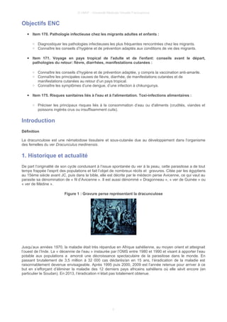 © UMVF - Université Médicale Virtuelle Francophone
Objectifs ENC
● Item 170. Pathologie infectieuse chez les migrants adultes et enfants :
○ Diagnostiquer les pathologies infectieuses les plus fréquentes rencontrées chez les migrants.
○ Connaître les conseils d’hygiène et de prévention adaptés aux conditions de vie des migrants.
● Item 171. Voyage en pays tropical de l'adulte et de l'enfant: conseils avant le départ,
pathologies du retour: fièvre, diarrhées, manifestations cutanées :
○ Connaître les conseils d’hygiène et de prévention adaptée, y compris la vaccination anti-amarile.
○ Connaître les principales causes de fièvre, diarrhée, de manifestations cutanées et de
manifestations cutanées au retour d’un pays tropical.
○ Connaître les symptômes d’une dengue, d’une infection à chikungunya.
● Item 175. Risques sanitaires liés à l'eau et à l'alimentation. Toxi-infections alimentaires :
○ Préciser les principaux risques liés à la consommation d’eau ou d'aliments (crudités, viandes et
poissons ingérés crus ou insuffisamment cuits).
Introduction
Définition
La dracunculose est une nématodose tissulaire et sous-cutanée due au développement dans l’organisme
des femelles du ver Dracunculus medinensis.
1. Historique et actualité
De part l’originalité de son cycle conduisant à l’issue spontanée du ver à la peau, cette parasitose a de tout
temps frappée l’esprit des populations et fait l’objet de nombreux récits et gravures. Citée par les égyptiens
au 15ème siècle avant JC, puis dans la bible, elle est décrite par le médecin perse Avicenne, ce qui vaut au
parasite sa dénomination de « fil d’Avicenne ». Il est aussi dénommé « Dragonneau », « ver de Guinée » ou
« ver de Médine ».
Figure 1 : Gravure perse représentant la dracunculose
Jusqu’aux années 1970, la maladie était très répandue en Afrique sahélienne, au moyen orient et atteignait
l’ouest de l’Inde. La « décennie de l’eau » instaurée par l’OMS entre 1980 et 1990 et visant à apporter l’eau
potable aux populations a amorcé une décroissance spectaculaire de la parasitose dans le monde. En
passant brutalement de 3,5 million à 32 000 cas déclarés/an en 15 ans, l’éradication de la maladie est
raisonnablement devenue envisageable. Après 1995 puis 2000, 2009 est l’année retenue pour arriver à ce
but en s’efforçant d’éliminer la maladie des 12 derniers pays africains sahéliens où elle sévit encore (en
particulier le Soudan). En 2013, l’éradication n’était pas totalement obtenue.
3
 