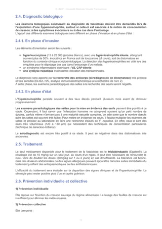 © UMVF - Université Médicale Virtuelle Francophone
2.4. Diagnostic biologique
Les examens biologiques conduisant au diagnostic de fasciolose doivent être demandés lors de
l'exploration d'une hyperéosinophilie, surtout si celle-ci est associée à la notion de consommation
de cresson, à des symptômes évocateurs ou à des cas dans l'entourage.
L'apport des différents examens biologiques sera différent en phase d'invasion et en phase d'état :
2.4.1. En phase d'invasion
Les éléments d'orientation seront les suivants :
● hyperleucocytose (15 à 25 000 globules blancs), avec une hyperéosinophilie élevée, atteignant
souvent plus de 50%, évocatrice en France soit de toxocarose (cf cours), soit de distomatose en
fonction du contexte clinique et épidémiologique. La détection des hyperéosinophilies est utile lors des
enquêtes pour le dépistage des cas dans l'entourage d'un malade.
● un syndrome inflammatoire inconstant : VS, CRP élevée
● une cytolyse hépatique inconstante: élévation des transaminases.
Le diagnostic sera apporté par la recherche des anticorps (sérodiagnostic de distomatose) très précoce
et très sensible (ELISA, HAI, analyse immunoélectrophorétique à la recherche de l’arc 2).
A cette phase, les examens parasitologiques des selles à la recherche des oeufs seront négatifs.
2.4.2. En phase d'état
L'hyperéosinophilie persiste souvent à des taux élevés pendant plusieurs mois avant de diminuer
progressivement.
Les examens parasitologiques des selles pour la mise en évidence des œufs peuvent être positifs à ce
stade. Cependant, il faut savoir que l'infestation humaine ne comprend souvent qu'un petit nombre de
douves, parfois même n'arrivant pas à une maturité sexuelle complète, de telle sorte que le nombre d'œufs
dans les selles est souvent très faible. Pour mettre en évidence les oeufs, il faudra multiplier les examens de
selles et préciser au laboratoire de faire une recherche d'oeufs de F. hepatica. En effet, ceux-ci sont des
œufs très volumineux (120 à 130 µm) qui nécessitent des techniques de concentration particulières
(technique de Janeckso-Urbanyi).
Le sérodiagnostic est encore très positif à ce stade. Il peut se négativer dans des distomatoses très
anciennes.
2.5. Traitement
Le seul médicament disponible pour le traitement de la fasciolose est le triclabendazole (Egaten®). La
posologie est de 10 mg/kg sur un seul jour, au cours d'un repas. Il peut être nécessaire de renouveler la
cure, voire de doubler les doses (20mg/kg sur 1 ou 2 jours) en cas d'inefficacité. La tolérance est bonne,
mais des douleurs abdominales ou des signes allergiques peuvent apparaître dans les suites immédiates du
traitement justifiant des antispasmodiques ou des antihistaminiques.
L'efficacité du traitement sera évaluée sur la disparition des signes cliniques et de l'hyperéosinophilie. La
sérologie peut rester positive plus d'un an après guérison.
2.6. Prévention individuelle et collective
1) Prévention individuelle
Elle repose sur l'éviction du cresson sauvage du régime alimentaire. Le lavage des feuilles de cresson est
insuffisant pour éliminer les métacercaires.
2) Prévention collective
Elle comporte :
10
 