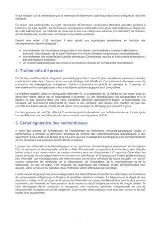 © UMVF - Université Médicale Virtuelle Francophone
Il faut indiquer sur la prescription que la technique de Baermann, spécifique des larves d'anguillule, doit être
effectuée.
En raison des particularités du cycle reproductif d'Enterobius vermicularis (femelles gravides pondant à
l'extérieur du tube digestif), les techniques coprologiques habituelles sont assez mal adaptées au diagnostic
de cette helminthiase. La méthode de choix est le test à la cellophane adhésive ("scotch-test") de Graham,
dont la fiabilité est conditionnée par l'absence de toilette préalable.
Devant une notion d'HE tropicale, il sera ajouté aux coprologies parasitaires, en fonction des
renseignements épidémiologiques :
● une recherche de microfilaires sanguicoles à midi (loase, mansonelloses, filariose à Wuchereria
bancrofti "apériodiques" de la zone Pacifique et à minuit (filarioses lymphatiques, mansonelloses);
● une recherche des microfilaires cutanéo-dermiques (Onchocerca volvulus et Mansonella streptocerca)
par scarifications cutanées;
● un examen parasitologique des urines à la recherche d'oeufs de Schistosoma haematobium.
4. Traitements d'épreuve
Du fait des insuffisances du diagnostic parasitologique direct, une HE pour laquelle les examens sus-cités,
correctement exécutés, n'auront fourni aucune étiologie doit bénéficier d'un traitement d'épreuve avant de
poursuivre les investigations biologiques. Celui-ci concernera en priorité le taeniasis et l'oxyurose, et
éventuellement la strongyloïdose si les antécédents épidémiologiques sont compatibles.
Le schéma suggéré utilise le praziquantel (Biltricide ®), à la posologie de 15 mg/kg en une seule dose au
cours d'un repas, relayé par le flubendazole (Fluvermal). Si une strongyloïdose est envisageable et si le
patient n'a pas séjourné dans une zone d'endémie filarienne (spécialement loase), le flubendazole est
remplacé par l'ivermectine (Stromectol ®). Dans le cas contraire, afin d’éviter une réaction de lyse des
microfilaires, l'albendazole (Zentel ®) est utilisé, à la posologie de 10 mg/kg/ jour pendant 5 jours.
Un hémogramme de contrôle, effectué 2 semaines après la deuxième cure de flubendazole, ou 2 mois après
la cure d'ivermectine ou d'albendazole, devra montrer une disparition de l'HE.
5. Sérodiagnostics des helminthiases
A partir des années 70, l'introduction en Parasitologie de techniques immunodiagnostiques fiables et
performantes a entraîné la diminution drastique du nombre des hyperéosinophilies idiopathiques. Il faut
seulement ne pas céder à la facilité et se souvenir que les investigations sérologiques sont complémentaires
et non exclusives des examens directs décrits ci-dessus.
Lorsque des informations épidémiologiques et un syndrome clinico-biologique évocateurs accompagnent
l'HE, la demande de sérodiagnostic peut être ciblée. Par exemple, un syndrome toxi-infectieux avec hépatite
faisant suite à une consommation de cresson orientera vers une distomatose à F. hepatica. Cependant, les
signes cliniques d'accompagnement sont souvent non spécifiques, et l'interrogatoire à visée épidémiologique
peu informatif. Les sérodiagnostics des helminthiases seront donc effectués de façon groupée. Un "panel"
courant comprend les sérologies de la distomatose, de l'hydatidose, de la strongyloïdose et de la
toxocarose. En cas de notion d'HE tropicale, les diagnostics des filarioses et des schistosomoses sont
ajoutés. Dans la mesure du possible, deux méthodes seront effectuées par sérologie.
L'autre raison de grouper les immunodiagnostics des helminthiases et doubler les techniques est l'existence
de communautés antigéniques à l'origine de possibles réactions croisées. La fréquence et le degré de ces
réactions croisées sont fonction de la nature de l'helminthe en cause (les Nématodes sont le plus souvent
incriminés), de l'intensité de l'immunisation, de la nature du réactif antigénique et de la technique utilisés : le
bilan sérologique devra comporter, si nécessaire, une conclusion générale, indispensable en cas de
séropositivités multiples; en cas de négativité, il pourra être refait quelques mois plus tard, surtout si les IgE
totales sont augmentées.
5
 