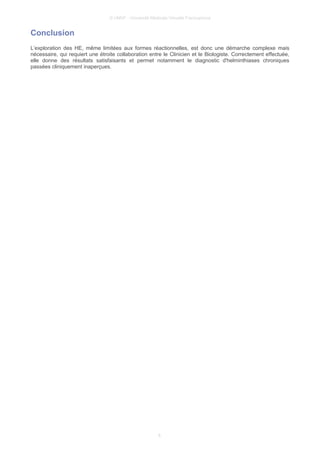 © UMVF - Université Médicale Virtuelle Francophone
Conclusion
L’exploration des HE, même limitées aux formes réactionnelles, est donc une démarche complexe mais
nécessaire, qui requiert une étroite collaboration entre le Clinicien et le Biologiste. Correctement effectuée,
elle donne des résultats satisfaisants et permet notamment le diagnostic d'helminthiases chroniques
passées cliniquement inaperçues.
6
 
