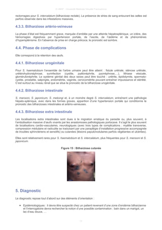 © UMVF - Université Médicale Virtuelle Francophone
rectorragies pour S. intercalatum (bilharziose rectale). La présence de stries de sang entourant les selles est
parfois observée dans les infestations massives.
4.3.3. Bilharziose artério-veineuse
La phase d’état est fréquemment grave, marquée d’emblée par une atteinte hépatosplénique, un ictère, des
hémorragies digestives par hypertension portale, de l’ascite, de l’œdème et de phénomènes
d’hypersplénisme. En l’absence de prise en charge précoce, le pronostic est sombre.
4.4. Phase de complications
Elle correspond à la rétention des œufs.
4.4.1. Bilharziose urogénitale
Pour S. haematobium l’ensemble de l’arbre urinaire peut être atteint : fistule urétrale, sténose urétrale,
urétérohydronéphrose, surinfection (cystite, pyélonéphrite, pyonéphrose,…), lithiase vésicale,
glomérulonéphrite. Le système génital des deux sexes peut être touché : urétrite, épididymite, spermato-
cystite, prostatite, salpingite, endométrite, vaginite, cervicométrite pouvant entraîner impuissance et stérilité.
C’est surtout au niveau rénal que se situe le pronostic de la bilharziose urogénitale.
4.4.2. Bilharziose intestinale
S. mansoni, S. japonicum, S. mekongi et, à un moindre degré S. intercalatum, entraînent une pathologie
hépato-splénique, avec dans les formes graves, apparition d’une hypertension portale qui conditionne le
pronostic des bilharzioses intestinales et artério-veineuses.
4.4.3. Bilharziose extra intestinale
Les localisations extra intestinales sont dues à la migration erratique du parasite ou, plus souvent, à
l’embolisation massive d’œufs vivants par les anastomoses pathologiques portocave. Il s’agit le plus souvent
de localisations cardio-vasculaires, neurologiques (avec trois types de complications : myélite transverse,
compression médulaire et radiculite se traduisant par une paraplégie d’installation progressive accompagnée
de troubles sphinctériens et sensitifs) ou cutanées (lésions papulonodulaires parfois végétantes et ulcérées).
Elles sont relativement rares pour S. haematobium et S. intercalatum, plus fréquentes pour S. mansoni et S.
japonicum.
Figure 15 : Bilharziose cutanée
5. Diagnostic
Le diagnostic repose tout d’abord sur des éléments d’orientation :
● Epidémiologiques : il devra être suspecté chez un patient revenant d’une zone d’endémie bilharzienne
et l’interrogatoire devra rechercher la notion d’une possible contamination : bain dans un marigot, un
lac d’eau douce, …
13
 