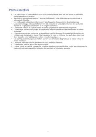 © UMVF - Université Médicale Virtuelle Francophone
Points essentiels
● Les bilharzioses se contractent au cours d’un contact prolongé avec une eau douce ou saumâtre
contenant des furcocercaires.
● Six espèces sont pathogènes pour l’homme et sévissent à l’état endémique en zone tropicale et
subtropicale du globe.
● Les mollusques, hôtes intermédiaires, sont spécifiques de chaque espèce de schistosomes.
● La symptomatologie est essentiellement liée à la migration et surtout à la rétention des œufs. Elle
dépend de l’espèce de schistosome et de l’organe contaminé.
● L’hématurie indolore et capricieuse est le maître symptôme de la bilharziose urogénitale.
● La pathologie hépatosplénique est la complication majeure des bilharzioses intestinales et artério-
veineuses.
● L’hyperéosinophilie est évocatrice, en association avec les données cliniques et épidémiologiques.
● Le diagnostic biologique en phase d’état repose sur la mise en évidence des œufs dans les urines,
dans les selles voire les biopsies (rectale, vésicale, hépatique,…).
● Les techniques sérologiques permettent souvent une orientation diagnostique de bonne valeur en
phase d’invasion.
● L’imagerie médicale est d’un grand recours pour le bilan d’extension.
● Le traitement médical repose sur le praziquantel.
● La lutte contre la maladie impose une stratégie globale comprenant la lutte contre les mollusques, le
traitement des sujets parasités, la gestion des excrétats et l’éducation sanitaire.
25
 