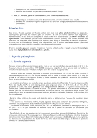 © UMVF - Université Médicale Virtuelle Francophone
○ Diagnostiquer une tumeur intracrânienne.
○ Identifier les situations d'urgence et planifier leur prise en charge.
● Item 337. Malaise, perte de connaissance, crise comitiale chez l'adulte :
○ Diagnostiquer un malaise, une perte de connaissance, une crise comitiale chez l'adulte.
○ Identifier les situations d'urgence et planifier leur prise en charge pré-hospitalière et hospitalière
(posologies).
Introduction
Les ténias, Taenia saginata et Taenia solium, sont des vers plats (plathelminthes) ou cestodes,
cosmopolites, parasites de l’intestin grêle de l’homme. Ils ont une forme rubanée, sont segmentés,
hermaphrodites, et leur évolution comporte un stade adulte et un stade larvaire. Les stades larvaires, ou
cysticerques, sont hébergés par les hôtes intermédiaires (bovins, porcins). Ces stades larvaires sont
infectants par voie orale pour l’homme (hôte définitif), chez lequel ils déterminent le tæniasis. Cependant,
l’homme peut accidentellement devenir hôte intermédiaire pour T. solium ; ses larves peuvent déterminer
une cysticercose sous-cutanée, musculaire, neurologique et/ou oculaire.
D’autres cestodes peuvent parasiter l’intestin de l’homme à l’état adulte : il s’agit surtout d’Hymenolepis
nana et de Diphyllobothrium latum (bothriocéphale).
1. Agents pathogènes
1.1. Taenia saginata
Parasite strictement humain de l’intestin grêle, c’est un ver plat blanc brillant, de grande taille (4 à 10 m de
longueur), rubané et segmenté en 1000 à 2000 anneaux ou proglottis. Il est en général isolé (ver solitaire),
mais il existe de rares cas d’infections multiples avec des vers de plus petite taille.
La tête ou scolex est piriforme, déprimée au sommet, d’un diamètre de 1,5 à 2 mm. Le scolex possède 4
ventouses elliptiques de 0,7 à 0,8 mm de diamètre, mais ni rostre, ni crochet (ténia inerme). A la suite du
scolex, le cou mesure quelques mm de long et donne naissance aux proglottis. L’ensemble des proglottis
forme le corps du ténia ou strobile.
Les proglottis proches du cou sont plus larges que longs, petits et indifférenciés. A maturité, ils prennent la
forme de "nouille plate" ; ils sont rectangulaires, plus longs que larges (16 à 20 mm x 5 à 7 mm). D’un
proglottis à l’autre, les pores génitaux sont irrégulièrement alternés. Le système reproducteur est
constitué de 2 lobes ovariens, d’un amas de 300 à 1200 glandes testiculaires et d’un utérus très développé,
ramifié (plus de 15 ramifications dichotomiques de chaque côté de l'axe central) et rempli d'œufs. Les
proglottis sont émis activement dans le milieu extérieur, en dehors des selles, isolément ou en chaînes plus
ou moins longues.
Dans le milieu extérieur, les œufs sont répandus après le délitement de l’anneau. Ils possèdent deux
coques :
- une externe ou membrane vitelline, fragile, épaisse, translucide contenant des granules réfringents,
délimitant l'oeuf proprement dit d’une taille moyenne de 60 x 40 µm, souvent détruite ;
- une interne brun sombre, radiée, résistante, de 4 à 5 µm d’épaisseur, délimitant un embryophore de 30 à
40 µm x 20 à 30 µm contenant un embryon muni de 3 paires de crochets ou hexacanthe (ou
oncosphère).
Dans l’intestin, le ver est constamment en mouvement, souvent de façon antipéristaltique. Son rythme de
croissance est d’environ 16 anneaux par jour. Il déplace fréquemment le point de fixation intestinal du scolex
sans laisser de lésion. Les malformations du ver adulte sont nombreuses (strobile bifurqué, radié, pigmenté,
ou dépourvu de segmentation). La durée de vie du ténia adulte est très longue, de l’ordre de plusieurs
années, en l’absence de traitement.
4
 
