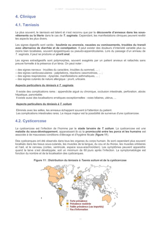 © UMVF - Université Médicale Virtuelle Francophone
4. Clinique
4.1. Tæniasis
Le plus souvent, le tæniasis est latent et n’est reconnu que par la découverte d’anneaux dans les sous-
vêtements ou la literie dans le cas de T. saginata. Cependant, les manifestations cliniques peuvent revêtir
les aspects les plus divers.
Les signes digestifs sont variés : boulimie ou anorexie, nausées ou vomissements, troubles du transit
avec alternance de diarrhée et de constipation. Il peut exister des douleurs d’intensité variable plus ou
moins bien localisées, souvent épigastriques ou pseudo-appendiculaires. Lors du passage d’un anneau de
T. saginata, il peut se produire un prurit anal.
Les signes extradigestifs sont polymorphes, souvent exagérés par un patient anxieux et rattachés sans
preuve formelle à la présence d’un ténia. On peut noter :
– des signes nerveux : troubles du caractère, troubles du sommeil, ... ;
– des signes cardiovasculaires : palpitations, réactions vasomotrices, ... ;
– des signes respiratoires : dyspnée, manifestations asthmatiques, ... ;
– des signes cutanés de nature allergique : prurit, urticaire.
Aspects particuliers du téniasis à T. saginata
Il existe des complications rares : appendicite aiguë ou chronique, occlusion intestinale, perforation, abcès
hépatique, pancréatite.
Il existe aussi des localisations erratiques exceptionnelles : voies biliaires, utérus, ...
Aspects particuliers du téniasis à T. solium
Eliminés avec les selles, les anneaux échappent souvent à l'attention du patient.
Les complications intestinales rares. Le risque majeur est la possibilité de survenue d'une cysticercose.
4.2. Cysticercose
La cysticercose est l’infection de l’homme par le stade larvaire de T. solium. La cysticercose est une
maladie du sous-développement, apparaissant là où la promiscuité entre les porcs et les humains est
associée à de mauvaises conditions d’élevage et d’hygiène fécale (figure 11).
Des cysticerques ont été observés dans tous les organes du corps humain. Ils sont cependant plus souvent
localisés dans les tissus sous-cutanés, les muscles de la langue, du cou et du thorax, les muscles orbitaires
et l’œil, et le cerveau (cortex, ventricule, espace sous-arachnoïdien). Les symptômes peuvent apparaître
quand la larve s’est développée, soit un minimum de 60 jours après l’infection. La symptomatologie est
fonction du nombre et de la localisation des cysticerques.
Figure 11 : Distribution du téniasis à Taenia solium et de la cysticercose
10
 