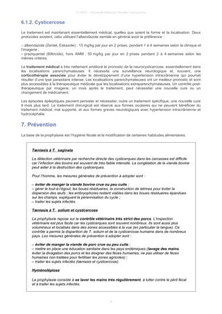 © UMVF - Université Médicale Virtuelle Francophone
6.1.2. Cysticercose
Le traitement est maintenant essentiellement médical, quelles que soient la forme et la localisation. Deux
protocoles existent, celui utilisant l’albendazole semble en général avoir la préférence :
– albendazole (Zentel, Eskazole) : 15 mg/kg par jour en 2 prises, pendant 1 à 4 semaines selon la clinique et
l’imagerie ;
– praziquantel (Biltricide), hors AMM : 50 mg/kg par jour en 2 prises pendant 2 à 4 semaines selon les
mêmes critères.
Le traitement médical a très nettement amélioré le pronostic de la neurocysticercose, essentiellement dans
les localisations parenchymateuses. Il nécessite une surveillance neurologique et, souvent, une
corticothérapie associée pour éviter le développement d’une hypertension intracrânienne qui pourrait
résulter d’une lyse parasitaire intense. Les localisations parenchymateuses ont un meilleur pronostic et sont
plus accessibles à la thérapeutique médicale que les localisations extraparenchymateuses. Un contrôle post-
thérapeutique par imagerie, un mois après le traitement, peut nécessiter une nouvelle cure ou un
changement de médicament.
Les épisodes épileptiques peuvent persister et nécessiter, outre un traitement spécifique, une nouvelle cure
6 mois plus tard. Le traitement chirurgical est réservé aux formes oculaires qui ne peuvent bénéficier du
traitement médical, mal supporté, et aux formes graves neurologiques avec hypertension intracrânienne et
hydrocéphalie.
7. Prévention
La base de la prophylaxie est l’hygiène fécale et la modification de certaines habitudes alimentaires.
Tæniasis à T. saginata
La détection vétérinaire par recherche directe des cysticerques dans les carcasses est difficile
car l’infection des bovins est souvent de très faible intensité. La congélation de la viande bovine
peut aider à la destruction des cysticerques.
Pour l’homme, les mesures générales de prévention à adopter sont :
– éviter de manger la viande bovine crue ou peu cuite ;
– gérer le tout-à-l’égout, les boues résiduaires, la construction de latrines pour éviter la
dispersion des œufs ; les embryophores restent viables dans les boues résiduaires épandues
sur les champs, expliquant la pérennisation du cycle ;
– traiter les sujets infectés.
Tæniasis à T. solium et cysticercose
La prophylaxie repose sur le contrôle vétérinaire très strict des porcs. L’inspection
vétérinaire est plus facile car les cysticerques sont souvent nombreux. Ils sont aussi plus
volumineux et localisés dans des zones accessibles à la vue (en particulier la langue). Ce
contrôle a permis la disparition de T. solium et de la cysticercose humaine dans de nombreux
pays. Les mesures générales de prévention à adopter sont :
– éviter de manger la viande de porc crue ou peu cuite ;
– mettre en place une éducation sanitaire dans les pays endémiques (lavage des mains,
éviter la divagation des porcs et les éloigner des fèces humaines, ne pas utiliser de fèces
humaines non traitées pour fertiliser les zones agricoles) ;
– traiter les sujets infectés (tæniasis et cysticercose).
Hyménolépiose
La prophylaxie consiste à se laver les mains très régulièrement, à lutter contre le péril fécal
et à traiter les sujets infectés.
16
 