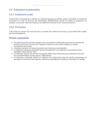 © UMVF - Université Médicale Virtuelle Francophone
2.5. Traitement et prévention
2.5.1. Traitement curatif
L’intervention chirurgicale pour exérèse du parasite hépatique est difficile, parfois impossible. Un traitement
permanent en cures de 28 jours par l'abendazole (ESKAZOLE®) permet de ralentir la progression du
parasite. Le pronostic reste très mauvais si le traitement n’est pas mis en route précocément.
2.5.2. Prévention
Il faut éviter de manger des fruits des bois ou toucher des cadavres de renard, qui pourraient être souillés
par des embryophores.
Points essentiels
● Les échinococcoses sont des maladies dues à la présence intratissulaire de larves de cestodes de
canidés transmises à l’homme par l’ingestion d’aliments ou les mains souillées au contact
d’excréments de canidés.
● L’évolution est lente, de mauvais pronostic pour l’échinococcose alvéolaire
● Le diagnostic biologique présomptif repose principalement sur la détection des anticorps dont la
sensibilité n’atteint jamais 100%.
● Le traitement associe une exérèse chirurgicale (difficile dans l’échinococcose alvéolaire) et la prise
d’un anti-helminthique à large spectre, l’albendazole.
● La prévention individuelle repose sur l’absence de contact étroit avec les canidés domestiques ou
sauvages et l’interdiction de l’ingestion d’aliments potentiellement souillés par des selles de canidés.
14
 