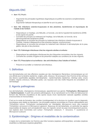 © UMVF - Université Médicale Virtuelle Francophone
Objectifs ENC
● Item 113. Prurit :
○ Argumenter les principales hypothèses diagnostiques et justifier les examens complémentaires
pertinents.
○ Argumenter l'attitude thérapeutique et planifier le suivi du patient.
● Item 152. Infections cutanéo-muqueuses et des phanères, bactériennes et mycosiques de
l'adulte et de l'enfant :
○ Diagnostiquer un impétigo, une folliculite, un furoncle, une dermo hypodermite bactérienne (DHB)
et ses signes de gravité.
○ Connaître les principes du traitement de l’impétigo, de la folliculite, du furoncle, de la
dermohypodermite bactérienne (DHB).
○ Diagnostiquer et connaître les principes du traitement des infections cutanéo-muqueuses à
Candida, cutanée à Malassezzia et des phanères (teignes, onychomycose).
○ Diagnostiquer et connaître les principes du traitement des infections à dermatophytes de la peau
glabre, des plis et des phanères.
● Item 170. Pathologie infectieuse chez les migrants adultes et enfants :
○ Diagnostiquer les pathologies infectieuses les plus fréquentes rencontrées chez les migrants.
○ Connaître les conseils d’hygiène et de prévention adaptés aux conditions de vie des migrants.
● Item 173. Prescription et surveillance des anti-infectieux chez l'adulte et l'enfant :
○ Prescrire et surveiller un traitement anti-infectieux.
1. Définition
Les dermatophyties sont des affections causées par des champignons filamenteux microscopiques qui ont
une affinité pour la kératine (épiderme, ongles, poils, cheveux). Ils provoquent chez l’homme et les animaux
des lésions superficielles appelées dermatophyties : épidermophyties (épiderme), intertrigo (plis), onyxis
(ongles), teignes (cheveux), folliculites (poils). Les mycoses sont des motifs fréquents de consultation en
dermatologie.
2. Agents pathogènes
Les dermatophytes, champignons microscopiques, appartiennent aux genres Trichophyton, Microsporum
et Epidermophyton. A partir des produits pathologiques, ils se reproduisent sur le milieu de Sabouraud en
formant des filaments (mycéliens) et des spores issues d'une reproduction asexuée appelées conidies
(macroconidies et microconidies).
C’est sur le mode de formation des conidies (conidiogenèse) et la structure du mycélium que le diagnostic
mycologique sera réalisé au laboratoire. Les principales espèces rencontrées en France métropolitaine sont
Trichophyton rubrum, Trichophyton mentagrophytes var. interdigitale, Microsporum canis, plus rarement
Trichophyton verrucosum et Microsporum gypseum. Beaucoup de dermatophytes, en particulier les agents
responsables de teignes sont principalement issus de migrants venant de pays économiquement pauvres.
Les espèces alors incriminées sont surtout :Trichophyton violaceum, T. tonsurans, T. soudanense et
Microsporum audouinii.
3. Epidémiologie : Origines et modalités de la contamination
L’origine de la contamination de l’homme peut être humaine (espèces anthropophiles), animales (espèces
zoophiles) ou telluriques (espèces géophiles).
3
 