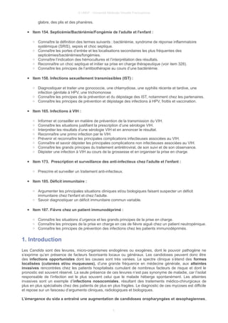 © UMVF - Université Médicale Virtuelle Francophone
glabre, des plis et des phanères.
● Item 154. Septicémie/Bactériémie/Fongémie de l'adulte et l'enfant :
○ Connaître la définition des termes suivants : bactériémie, syndrome de réponse inflammatoire
systémique (SRIS), sepsis et choc septique.
○ Connaître les portes d’entrée et les localisations secondaires les plus fréquentes des
septicémies/bactériémies/fongémies.
○ Connaître l’indication des hémocultures et l’interprétation des résultats.
○ Reconnaître un choc septique et initier sa prise en charge thérapeutique (voir item 328).
○ Connaître les principes de l’antibiothérapie au cours d’une bactériémie.
● Item 158. Infections sexuellement transmissibles (IST) :
○ Diagnostiquer et traiter une gonococcie, une chlamydiose, une syphilis récente et tardive, une
infection génitale à HPV, une trichomonose
○ Connaître les principes de la prévention et du dépistage des IST, notamment chez les partenaires.
○ Connaître les principes de prévention et dépistage des infections à HPV, frottis et vaccination.
● Item 165. Infections à VIH :
○ Informer et conseiller en matière de prévention de la transmission du VIH.
○ Connaître les situations justifiant la prescription d’une sérologie VIH.
○ Interpréter les résultats d’une sérologie VIH et en annoncer le résultat.
○ Reconnaître une primo infection par le VIH.
○ Prévenir et reconnaître les principales complications infectieuses associées au VIH.
○ Connaître et savoir dépister les principales complications non infectieuses associées au VIH.
○ Connaître les grands principes du traitement antirétroviral, de son suivi et de son observance.
○ Dépister une infection à VIH au cours de la grossesse et en organiser la prise en charge.
● Item 173. Prescription et surveillance des anti-infectieux chez l'adulte et l'enfant :
○ Prescrire et surveiller un traitement anti-infectieux.
● Item 185. Déficit immunitaire :
○ Argumenter les principales situations cliniques et/ou biologiques faisant suspecter un déficit
immunitaire chez l'enfant et chez l'adulte.
○ Savoir diagnostiquer un déficit immunitaire commun variable.
● Item 187. Fièvre chez un patient immunodéprimé :
○ Connaître les situations d’urgence et les grands principes de la prise en charge.
○ Connaître les principes de la prise en charge en cas de fièvre aiguë chez un patient neutropénique.
○ Connaître les principes de prévention des infections chez les patients immunodéprimés.
1. Introduction
Les Candida sont des levures, micro-organismes endogènes ou exogènes, dont le pouvoir pathogène ne
s’exprime qu’en présence de facteurs favorisants locaux ou généraux. Les candidoses peuvent donc être
des infections opportunistes dont les causes sont très variées. Le spectre clinique s’étend des formes
localisées (cutanées et/ou muqueuses), d’une grande fréquence en médecine générale, aux atteintes
invasives rencontrées chez les patients hospitalisés cumulant de nombreux facteurs de risque et dont le
pronostic est souvent réservé. La seule présence de ces levures n’est pas synonyme de maladie, car l’isolat
responsable de l’infection est le plus souvent celui que le malade héberge spontanément. Les atteintes
invasives sont un exemple d’infections nosocomiales, résultant des traitements médico-chirurgicaux de
plus en plus spécialisés chez des patients de plus en plus fragiles. Le diagnostic de ces mycoses est difficile
et repose sur un faisceau d’arguments cliniques, radiologiques et biologiques.
L’émergence du sida a entraîné une augmentation de candidoses oropharyngées et œsophagiennes,
5
 
