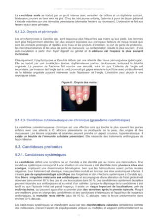 © UMVF - Université Médicale Virtuelle Francophone
La candidose anale se traduit par un prurit intense avec sensation de brûlure et un érythème suintant,
l’extension pouvant se faire vers les plis. Chez les très jeunes enfants, l’atteinte à point de départ périanal
s’installe volontiers sur une dermatite préexistante (dermatite fessière du nourrisson). L’extension se fait aux
fesses et aux aires génitales.
5.1.2.2. Onyxis et périonyxis
Les onychomycoses à Candida spp. sont beaucoup plus fréquentes aux mains qu’aux pieds. Les femmes
sont plus fréquemment atteintes car plus souvent exposées aux principaux facteurs de risque locaux que
sont les contacts prolongés et répétés avec l’eau et les produits d’entretien, le port de gants de protection,
les microtraumatismes et les abus de soins de manucure. La contamination résulte le plus souvent d’une
auto-inoculation à partir d’un foyer digestif ou génital et C. albicans est l’espèce la plus souvent
incriminée.
Classiquement, l’onychomycose à Candida débute par une atteinte des tissus péri-unguéaux (périonyxis).
Elle se traduit par une tuméfaction tendue, érythémateuse parfois, douloureuse, entourant la tablette
unguéale. La pression de l’œdème fait sourdre une sérosité, voire du pus. L’atteinte de l’ongle est
secondaire, par invasion de l’ongle sur le bord proximal qui gagne ensuite le bord libre avec un décollement
de la tablette unguéale pouvant intéresser toute l’épaisseur de l’ongle. L’évolution peut aboutir à une
onycholyse totale.
Figure 6 : Onyxis des mains
5.1.2.3. Candidose cutanéo-muqueuse chronique (granulome candidosique)
La candidose cutanéomuqueuse chronique est une affection rare qui touche le plus souvent les jeunes
enfants avec une atteinte à C. albicans préexistante ou récidivante de la peau, des ongles et des
muqueuses. Les lésions unguéales et cutanées peuvent prendre un aspect crouteux, hyperkératosique. Il
existe un trouble de l’immunité cellulaire préexistant. Elle nécessite des traitements antifongiques de
façon itérative.
5.2. Candidoses profondes
5.2.1. Candidoses systémiques
La candidémie définit une condition où un Candida a été identifié par au moins une hémoculture. Une
candidose systémique correspond à une situation où une levure a été identifiée dans plusieurs sites non
contigus, impliquant une dissémination hématogène, bien que les hémocultures soient parfois restées
négatives. Leur traitement est identique, mais peut être modulé en fonction des sites anatomiques infectés. Il
n’existe pas de symptomatologie spécifique des fongémies et des infections systémiques à Candida spp.
Une fièvre irrégulière résistante aux antibiotiques et accompagnée d’une altération de l’état général est
observée dans environ 80 % des cas et une leucocytose dans 50 %. Les candidémies rapidement dépistées
peuvent répondre aux antifongiques et au retrait d’un cathéter. Lorsque le dépistage de la candidémie a été
tardif ou que l’épisode initial est passé inaperçu, il existe un risque important de localisations uni- ou
multiviscérales, qui peuvent apparaître au premier plan des semaines après le premier épisode. Malgré
une meilleure prise en charge des candidémies et des candidoses systémiques et l’apparition de nouveaux
antifongiques, la mortalité reste élevée (plus de 40 %). C. albicans reste la levure prédominante dans
environ 50 % des cas.
Les candidoses systémiques se manifestent aussi par des manifestations cutanées considérées comme
des métastases, prenant l’aspect de papulopustules uniques ou multiples et siégeant préférentiellement au
10
 
