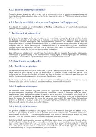 © UMVF - Université Médicale Virtuelle Francophone
6.2.5. Examen anatomopathologique
Toutes les lésions accessibles à la ponction ou à la biopsie avec culture et examen anatomopathologique
seront prélevées. Les colorations pour rechercher les champignons sont le PAS l'imprégnation argentique
(Gomori-Grocott).
6.2.6. Test de sensibilité in vitro aux antifongiques (antifongigramme)
Il ne devrait être réalisé que lors d’infections profondes, récidivantes, ou lors d’échecs thérapeutiques
dans les candidoses muqueuses.
7. Traitement et prévention
Le traitement antifongique, quelle que soit la gravité des candidoses, ne se conçoit qu’en prenant en compte
les facteurs favorisants et en maîtrisant la maladie sous-jacente. Pour le traitement des candidoses
systémiques, l’arsenal antifongique s’est considérablement diversifié ces dernières années avec la
commercialisation de nouvelles formulations lipidiques de l’amphotéricine B, le développement de nouvelles
molécules dans des classes d’antifongiques connues et l’apparition de nouveaux antifongiques. L’ablation de
matériel étranger est souvent un prérequis pour la stérilisation des foyers lors des candidoses profondes.
L’intérêt de la chirurgie doit être discuté dans certaines localisations.
Les antifongiques utilisés sont : les polyènes (Amphotéricine B), les triazolés (fluconazole, itraconazole,
voriconazole et posaconazole) et les échinocandines (caspofungine et micafungine) pour les mycoses
systémiques. Les candidoses superficielles sont traitées par des imidazolés topiques.
7.1. Candidoses superficielles
7.1.1. Candidoses cutanées
- Traitement par topique antifongique : imidazolés, polyènes,cyclopiroxolamine pendant 2 à 4 semaines. La
forme galénique est choisie en fonction des localisations, du caractère humide ou sec des lésions. Dans
certains cas, sur des terrains fragilisés et devant des lésions étendues, un traitement systémique peut se
justifier. Les éventuels foyers digestifs et vaginaux à Candida sont traités.
Sur le plan prophylactique, des précautions doivent impérativement être prises afin de minimiser les risques
de récidives et pour éliminer les causes locales favorisantes, notamment la macération
7.1.2. Onyxis candidosiques
Le traitement d’une candidose unguéale consiste en l’application de topiques antifongiques ou de
solutions filmogènes (imidazolé, cyclopiroxolamine, amorolfine) (jusqu’à la repousse saine de l’ongle.
L’exérèse des zones atteintes favorise la guérison. En cas de périonyxis, il faut associer un antiseptique. Il
faut simultanément supprimer les facteurs de risque (séchage des mains, limiter les contacts avec le
sucre, les acides, les corticoïdes, les soins de manucure intempestifs). En cas d’échec thérapeutique
(2 mois) ou d’atteinte de plusieurs ongles avec périonyxis important, un traitement par voie orale est associé.
Le fluconazole pourrait être utilisé dans cette indication.
7.1.3. Candidoses génitales
Un premier épisode de candidose vulvovaginale relève d’un traitement local par des azolés (ovule,
capsule ou gel vaginal). Il existe plusieurs produits disponibles : butoconazole, éconazole, miconazole,
fenticonazole, isoconazole… La dose est généralement d’un ovule ou capsule le soir au fond du vagin
pendant 3 jours. On peut leur préférer les formes monodose à élimination retardée.
Le traitement de la vulvite associée comporte une toilette par savon alcalin et un azolé sous forme de crème,
émulsion fluide ou lait pendant 2 à 4 semaines. En cas de candidose vaginale récidivante, on traite l’épisode
aigu comme précédemment avec un ovule par jour pendant 3 jours à partir du 19e
ou 20e
jour du cycle, et
ceci sur 4 à 6 mois. On peut préférer un traitement per os par fluconazole 150 à 300 mg (contre-indiqué chez
la femme enceinte), en une prise hebdomadaire pendant six mois.
14
 