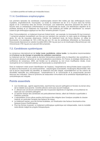 © UMVF - Université Médicale Virtuelle Francophone
- La balano-posthite est traitée par imidazolés locaux.
7.1.4. Candidoses oropharyngées
Les premiers épisodes de candidoses oropharyngées doivent être traités par des antifongiques locaux
(nystatine, amphotéricine B, miconazole). La durée du traitement est de 10 à 15 jours dans les formes
aiguës et de 3 semaines dans les formes chroniques. Les traitements adjuvants associent les bains de
bouche avec un antiseptique (chlorhexidine) ou du bicarbonate de soude, une désinfection régulière de la
prothèse dentaire et un traitement de l’hyposialie. Une perlèche est traitée par désinfection du versant
cutané et gel antifongique appliqué sur les deux versants pendant 15 jours.
Chez l’immunodéprimé, un traitement local est d’abord tenté : par exemple, le miconazole 50 mg (Loramyc),
1 comprimé gingival mucoadhésif une fois par jour pendant une semaine, le matin après le brossage des
dents. En cas de mauvaise observance, d’échec du traitement local, de forme étendue, on utilise le
fluconazole à la posologie de 100 à 200 mg par jour. En cas de candidoses réfractaires au fluconazole,
l’itraconazole (Sporanox) en solution buvable (200 à 400 mg par jour) ou la micafungine (Mycamine) par voie
intraveineuse (150 mg par jour) peuvent être proposés.
7.2. Candidoses systémiques
Le consensus international est de traiter toute candidémie, même isolée. La deuxième recommandation
est d’enlever ou de changer si possible les cathéters vasculaires.
Le traitement est de 15 jours après la dernière hémoculture positive et/ou la disparition des symptômes. Il
est poursuivi plusieurs semaines en cas de localisations secondaires. En France, la stratégie retenue par la
conférence de consensus, 2004, est fondée sur la présence ou non d’une insuffisance rénale, d’une
neutropénie et d’un traitement antérieur par fluconazole ou amphotéricine B.
Dans le traitement initial (avant l’identification de l’espèce), l’amphotéricine déoxycholate laisse aujourd’hui
sa place au fluconazole ou aux échinocandines : caspofungine (Cancidas®), micafungine (Mycamine®). Dès
que la levure responsable est identifiée, le traitement doit être adapté, essentiellement sur les notions de
sensibilité habituelle aux antifongiques : l’amphotéricine B, le voriconazole et le posaconazole peuvent
retrouver leur indication. Dans le syndrome de restauration immunitaire de la candidose hépatosplénique, la
corticothérapie est indiquée.
Points essentiels
● Les Candida spp., agents opportunistes, expriment leur pouvoir pathogène en fonction du terrain et/ou
de la maladie sous-jacente. Candida albicans est le plus souvent impliqué.
● C. albicans est une levure commensale des muqueuses digestives et vaginales, et sa présence ne
signe pas son caractère pathogène
● Le spectre clinique des candidoses est particulièrement étendu, allant de l'infection superficielle à
l'infection profonde.
● L'interprétation d'une culture positive doit toujours être intégrée dans l'analyse complète du dossier
médical, en particulier l'analyse des facteurs de risque.
● Le traitement repose, pour les formes localisées, sur l'éradication des facteurs favorisants et les
topiques locaux d'antifongiques.
● Pour les formes invasives, un traitement antifongique systémique est indispensable, mais la mortalité
reste élevée malgré les progrès thérapeutiques.
15
 
