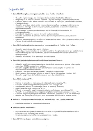 © UMVF - Université Médicale Virtuelle Francophone
Objectifs ENC
● Item 148. Méningites, méningoencéphalites chez l’adulte et l’enfant :
○ Connaître l’épidémiologie des méningites et encéphalites chez l’adulte et l’enfant.
○ Diagnostiquer un purpura fulminans (voir item 328), une méningite, une méningoencéphalite.
○ Connaître les principaux agents infectieux responsables de méningites, de méningoencéphalites,
d’abcès cérébraux.
○ Connaître la conduite à tenir dont le traitement en urgence face à un purpura fulminans, une
suspicion de méningite ou de méningoencéphalite, au domicile, au cabinet médical et aux
urgences hospitalières.
○ Hiérarchiser les examens complémentaires en cas de suspicion de méningite, de
méningoencéphalite.
○ Interpréter le résultat d’un examen du liquide céphalorachidien.
○ Connaître le traitement de première intention d’une méningite communautaire présumée
bactérienne.
○ Connaître les recommandations de la prophylaxie des infections à méningocoque dans l’entourage
d’un cas de méningite à méningocoque.
● Item 151. Infections broncho pulmonaires communautaires de l'adulte et de l'enfant :
○ Connaître la prévalence et les agents infectieux.
○ Diagnostiquer les complications et connaître les critères d’hospitalisation ainsi que les traitements
des bronchites aiguës, des bronchiolites, des exacerbations de BPCO et des pneumonies
communautaires,
○ Connaître le traitement de la pneumonie à pneumocoque.
● Item 154. Septicémie/Bactériémie/Fongémie de l'adulte et l'enfant :
○ Connaître la définition des termes suivants : bactériémie, syndrome de réponse inflammatoire
systémique (SRIS), sepsis et choc septique.
○ Connaître les portes d’entrée et les localisations secondaires les plus fréquentes des
septicémies/bactériémies/fongémies.
○ Connaître l’indication des hémocultures et l’interprétation des résultats.
○ Reconnaître un choc septique et initier sa prise en charge thérapeutique (voir item 328).
○ Connaître les principes de l’antibiothérapie au cours d’une bactériémie.
● Item 165. Infections à VIH :
○ Informer et conseiller en matière de prévention de la transmission du VIH.
○ Connaître les situations justifiant la prescription d’une sérologie VIH.
○ Interpréter les résultats d’une sérologie VIH et en annoncer le résultat.
○ Reconnaître une primo infection par le VIH.
○ Prévenir et reconnaître les principales complications infectieuses associées au VIH.
○ Connaître et savoir dépister les principales complications non infectieuses associées au VIH.
○ Connaître les grands principes du traitement antirétroviral, de son suivi et de son observance.
○ Dépister une infection à VIH au cours de la grossesse et en organiser la prise en charge.
● Item 173. Prescription et surveillance des anti-infectieux chez l'adulte et l'enfant :
○ Prescrire et surveiller un traitement anti-infectieux.
● Item 185. Déficit immunitaire :
○ Argumenter les principales situations cliniques et/ou biologiques faisant suspecter un déficit
immunitaire chez l'enfant et chez l'adulte.
○ Savoir diagnostiquer un déficit immunitaire commun variable.
● Item 187. Fièvre chez un patient immunodéprimé :
3
 