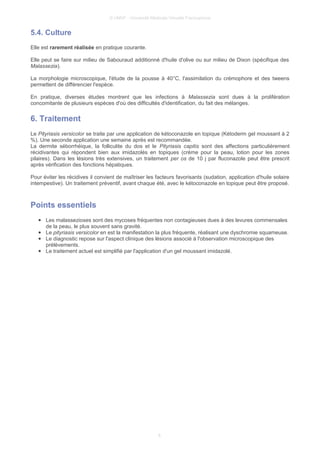 © UMVF - Université Médicale Virtuelle Francophone
5.4. Culture
Elle est rarement réalisée en pratique courante.
Elle peut se faire sur milieu de Sabouraud additionné d'huile d'olive ou sur milieu de Dixon (spécifique des
Malassezia).
La morphologie microscopique, l'étude de la pousse à 40°C, l'assimilation du crémophore et des tweens
permettent de différencier l'espèce.
En pratique, diverses études montrent que les infections à Malassezia sont dues à la prolifération
concomitante de plusieurs espèces d'où des difficultés d'identification, du fait des mélanges.
6. Traitement
Le Pityriasis versicolor se traite par une application de kétoconazole en topique (Kétoderm gel moussant à 2
%). Une seconde application une semaine après est recommandée.
La dermite séborrhéique, la folliculite du dos et le Pityriasis capitis sont des affections particulièrement
récidivantes qui répondent bien aux imidazolés en topiques (crème pour la peau, lotion pour les zones
pilaires). Dans les lésions très extensives, un traitement per os de 10 j par fluconazole peut être prescrit
après vérification des fonctions hépatiques.
Pour éviter les récidives il convient de maîtriser les facteurs favorisants (sudation, application d'huile solaire
intempestive). Un traitement préventif, avant chaque été, avec le kétoconazole en topique peut être proposé.
Points essentiels
● Les malassezioses sont des mycoses fréquentes non contagieuses dues à des levures commensales
de la peau, le plus souvent sans gravité.
● Le pityriasis versicolor en est la manifestation la plus fréquente, réalisant une dyschromie squameuse.
● Le diagnostic repose sur l'aspect clinique des lésions associé à l'observation microscopique des
prélèvements.
● Le traitement actuel est simplifié par l'application d'un gel moussant imidazolé.
6
 