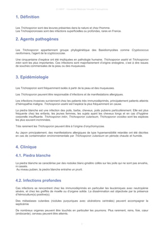 © UMVF - Université Médicale Virtuelle Francophone
1. Définition
Les Trichosporon sont des levures présentes dans la nature et chez l'homme.
Les Trichosporonoses sont des infections superficielles ou profondes, rares en France.
2. Agents pathogènes
Les Trichosporon appartiennent groupe phylogénétique des Basidiomycètes comme Cryptococcus
neoformans, l’agent de la cryptococcose.
Une cinquantaine d’espèce ont été impliquées en pathologie humaine, Trichosporon asahii et Trichosporon
inkin sont les plus importantes. Ces infections sont majoritairement d’origine endogène, c’est à dire issues
de souches commensales de la peau ou des muqueuses.
3. Epidémiologie
Les Trichosporon sont fréquemment isolés à partir de la peau et des muqueuses.
Les Trichosporon peuvent être responsable d’infections et de manifestations allergiques.
Les infections invasives surviennent chez les patients très immunodéprimés, principalement patients atteints
d’hémopathie maligne. Trichosporon asahii est l’espèce la plus fréquemment en cause.
La piedra blanche est une infection des poils, barbe, cheveux, poils pubiens particulièrement. Elle est plus
fréquente chez les enfants, les jeunes femmes, les sujets ayant les cheveux longs et en cas d’hygiène
corporelle insuffisante. Trichosporon inkin, Trichosporon cutaneum, Trichosporon ovoides sont les espèces
les plus souvent incriminées.
Très rarement les Trichosporon peuvent être à l’origine d’onychomycose.
Au Japon principalement, des manifestations allergiques de type hypersensibilité retardée ont été décrites
en cas de contamination environnementale par Trichosporon cutaneum en période chaude et humide.
4. Clinique
4.1. Piedra blanche
La piedra blanche se caractérise par des nodules blanc-grisâtre collés sur les poils qui ne sont pas envahis,
ni cassés.
Au niveau pubien, la piedra blanche entraîne un prurit.
4.2. Infections profondes
Ces infections se rencontrent chez les immunodéprimés en particulier les leucémiques avec neutropénie
sévère, et chez les greffés de moelle ou d’organe solide. La dissémination est objectivée par la présence
d’hémoculture(s) positive(s).
Des métastases cutanées (nodules purpuriques avec ulcérations centrales) peuvent accompagner la
septicémie
De nombreux organes peuvent être touchés en particulier les poumons. Plus rarement, reins, foie, cœur
(endocarde), cerveau peuvent être atteints.
3
 