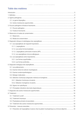 © UMVF - Université Médicale Virtuelle Francophone
Table des matières
Introduction....................................................................................................................................................... 5
1. Définition....................................................................................................................................................... 5
2. Agents pathogènes.......................................................................................................................................6
2.1. Le genre Aspergillus.............................................................................................................................6
2.2. Autres moisissures opportunistes.........................................................................................................7
3. Pouvoir pathogène et facteurs favorisants....................................................................................................8
3.1. Pouvoir pathogène................................................................................................................................8
3.2. Facteurs favorisants.............................................................................................................................8
4. Réservoirs et modes de contamination.........................................................................................................8
4.1. Réservoirs............................................................................................................................................. 8
4.2. Modes de contamination.......................................................................................................................9
5. Diagnostic clinique et radiologique des aspergilloses ..................................................................................9
5.1. Les aspergilloses de l’appareil respiratoire...........................................................................................9
5.1.1. L’aspergillome...............................................................................................................................9
5.1.2. Les autres formes localisées .......................................................................................................9
5.1.3. L’aspergillose pulmonaire invasive (API) ...................................................................................10
5.1.4. Les aspergilloses immuno-allergiques .......................................................................................11
5.2. Les aspergilloses extra-respiratoires..................................................................................................12
5.2.1. Les formes superficielles............................................................................................................12
5.2.2. Les formes profondes.................................................................................................................12
6. Diagnostic biologique des aspergilloses.....................................................................................................13
6.1. Les prélèvements...............................................................................................................................13
6.2. Examen direct et cultures mycologiques.............................................................................................13
6.3. Examen anatomopathologique...........................................................................................................14
6.4. Biologie moléculaire............................................................................................................................15
6.5. Détection d’anticorps (diagnostic indirect) et d’antigènes...................................................................15
6.5.1. Détection d’anticorps circulants..................................................................................................15
6.5.2. Détection d’antigènes circulants.................................................................................................15
6.6. Signes non spécifiques.......................................................................................................................15
6.7. Principales indications des tests diagnostiques..................................................................................16
7. Diagnostic des autres moisissures opportunistes.......................................................................................16
8. Traitement................................................................................................................................................... 16
8.1. Traitement curatif................................................................................................................................16
8.2. Traitement empirique..........................................................................................................................17
8.3. Prophylaxie primaire et secondaire.....................................................................................................17
8.4. Traitement des autres moisissures opportunistes...............................................................................18
9. Prévention : mesures associées.................................................................................................................18
9.1. Prévention de l’aspergillose invasive chez le patient neutropénique ou immuno-déprimé..................18
2
 