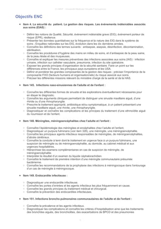 © UMVF - Université Médicale Virtuelle Francophone
Objectifs ENC
● Item 4. La sécurité du patient. La gestion des risques. Les événements indésirables associés
aux soins (EIAS) :
○ Définir les notions de Qualité, Sécurité, événement indésirable grave (EIG), évènement porteur de
risque (EPR), résilience.
○ Présenter les données quantitatives sur la fréquence et la nature des EIG dans le système de
soins ; Enquêtes nationales sur les EIG, évolution dans les dix dernières années.
○ Connaître les définitions des termes suivants : antisepsie, asepsie, désinfection, décontamination,
stérilisation.
○ Connaître les procédures d’hygiène des mains en milieu de soins, et d’antisepsie de la peau saine,
de la peau lésée et des muqueuses.
○ Connaître et expliquer les mesures préventives des infections associées aux soins (IAS) : infection
urinaire, infection sur cathéter vasculaire, pneumonie, infection du site opératoire.
○ Exposer les grands principes d’organisation de la sécurité sanitaire. Faire un point sur les
différences entre la France, les principaux pays européens et les USA.
○ Définir et pondérer les grandes composantes de la gestion des risques ; préciser l’importance de la
composante FHO (facteurs humains et organisationnels) du risque associé aux soins.
○ Préciser les différentes missions relevant du ministère chargé de la santé et de la HAS.
● Item 145. Infections naso-sinusiennes de l'adulte et de l'enfant :
○ Connaître les différentes formes de sinusite et les explorations éventuellement nécessaires pour
en étayer le diagnostic.
○ Connaître les arguments cliniques permettant de distinguer une sinusite maxillaire aiguë, d’une
rhinite ou d’une rhinopharyngite.
○ Prescrire le traitement approprié, antibiotique et/ou symptomatique, à un patient présentant une
sinusite maxillaire aiguë, une rhinite, une rhinopharyngite.
○ Diagnostiquer et connaître les complications et les principes du traitement d’une ethmoïdite aiguë
du nourrisson et de l’enfant.
● Item 148. Méningites, méningoencéphalites chez l’adulte et l’enfant :
○ Connaître l’épidémiologie des méningites et encéphalites chez l’adulte et l’enfant.
○ Diagnostiquer un purpura fulminans (voir item 328), une méningite, une méningoencéphalite.
○ Connaître les principaux agents infectieux responsables de méningites, de méningoencéphalites,
d’abcès cérébraux.
○ Connaître la conduite à tenir dont le traitement en urgence face à un purpura fulminans, une
suspicion de méningite ou de méningoencéphalite, au domicile, au cabinet médical et aux
urgences hospitalières.
○ Hiérarchiser les examens complémentaires en cas de suspicion de méningite, de
méningoencéphalite.
○ Interpréter le résultat d’un examen du liquide céphalorachidien.
○ Connaître le traitement de première intention d’une méningite communautaire présumée
bactérienne.
○ Connaître les recommandations de la prophylaxie des infections à méningocoque dans l’entourage
d’un cas de méningite à méningocoque.
● Item 149. Endocardite infectieuse :
○ Diagnostiquer une endocardite infectieuse.
○ Connaître les portes d’entrées et les agents infectieux les plus fréquemment en cause.
○ Connaître les grands principes du traitement médical et chirurgical.
○ Connaître la prévention des endocardites infectieuses.
● Item 151. Infections broncho pulmonaires communautaires de l'adulte et de l'enfant :
○ Connaître la prévalence et les agents infectieux.
○ Diagnostiquer les complications et connaître les critères d’hospitalisation ainsi que les traitements
des bronchites aiguës, des bronchiolites, des exacerbations de BPCO et des pneumonies
4
 
