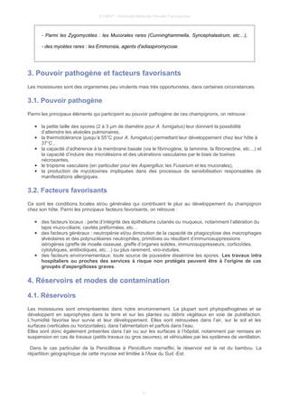 © UMVF - Université Médicale Virtuelle Francophone
- Parmi les Zygomycètes : les Mucorales rares (Cunninghammella, Syncephalastrum, etc…),
- des mycètes rares : les Emmonsia, agents d'adiaspiromycose.
3. Pouvoir pathogène et facteurs favorisants
Les moisissures sont des organismes peu virulents mais très opportunistes, dans certaines circonstances.
3.1. Pouvoir pathogène
Parmi les principaux éléments qui participent au pouvoir pathogène de ces champignons, on retrouve :
● la petite taille des spores (2 à 3 μm de diamètre pour A. fumigatus) leur donnant la possibilité
d’atteindre les alvéoles pulmonaires,
● la thermotolérance (jusqu’à 55°C pour A. fumigatus) permettant leur développement chez leur hôte à
37°C ,
● la capacité d’adhérence à la membrane basale (via le fibrinogène, la laminine, la fibronectine, etc…) et
la capacité d’induire des microlésions et des ulcérations vasculaires par le biais de toxines
nécrosantes,
● le tropisme vasculaire (en particulier pour les Aspergillus; les Fusarium et les mucorales),
● la production de mycotoxines impliquées dans des processus de sensibilisation responsables de
manifestations allergiques.
3.2. Facteurs favorisants
Ce sont les conditions locales et/ou générales qui contribuent le plus au développement du champignon
chez son hôte. Parmi les principaux facteurs favorisants, on retrouve :
● des facteurs locaux : perte d’intégrité des épithéliums cutanés ou muqueux, notamment l’altération du
tapis muco-ciliaire, cavités préformées, etc…
● des facteurs généraux : neutropénie et/ou diminution de la capacité de phagocytose des macrophages
alvéolaires et des polynucléaires neutrophiles, primitives ou résultant d’immunosuppressions
iatrogènes (greffe de moelle osseuse, greffe d’organes solides, immunosuppresseurs, corticoïdes,
cytolytiques, antibiotiques, etc…) ou plus rarement, viro-induites.
● des facteurs environnementaux: toute source de poussière dissémine les spores. Les travaux intra
hospitaliers ou proches des services à risque non protégés peuvent être à l'origine de cas
groupés d'aspergilloses graves.
4. Réservoirs et modes de contamination
4.1. Réservoirs
Les moisissures sont omniprésentes dans notre environnement. La plupart sont phytopathogènes et se
développent en saprophytes dans la terre et sur les plantes ou débris végétaux en voie de putréfaction.
L’humidité favorise leur survie et leur développement. Elles sont retrouvées dans l’air, sur le sol et les
surfaces (verticales ou horizontales), dans l’alimentation et parfois dans l’eau.
Elles sont donc également présentes dans l’air ou sur les surfaces à l’hôpital, notamment par remises en
suspension en cas de travaux (petits travaux ou gros oeuvres), et véhiculées par les systèmes de ventilation.
Dans le cas particulier de la Penicilliose à Penicillium marneffei, le réservoir est le rat du bambou. La
répartition géographique de cette mycose est limitée à l'Asie du Sud -Est.
8
 