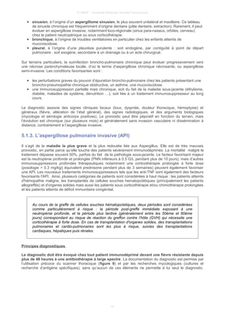 © UMVF - Université Médicale Virtuelle Francophone
● sinusien, à l’origine d’un aspergillome sinusien, le plus souvent unilatéral et maxillaire. Ce tableau
de sinusite chronique est fréquemment d’origine dentaire (pâte dentaire, extraction). Rarement, il peut
évoluer en aspergillose invasive, notamment loco-régionale (sinus para-nasaux, orbites, cerveau)
chez le patient neutropénique ou sous corticothérapie.
● bronchique, à l’origine de troubles ventilatoires en particulier chez les enfants atteints de
mucoviscidose.
● pleural, à l’origine d’une pleurésie purulente : soit endogène, par contiguïté à point de départ
pulmonaire ; soit exogène, secondaire à un drainage ou à un acte chirurgical.
Sur terrains particuliers, la surinfection broncho-pulmonaire chronique peut évoluer progressivement vers
une nécrose parenchymateuse locale, d’où le terme d’aspergillose chronique nécrosante, ou aspergillose
semi-invasive. Les conditions favorisantes sont :
● les perturbations graves du pouvoir d’épuration broncho-pulmonaire chez les patients présentant une
broncho-pneumopathie chronique obstructive, un asthme, une mucoviscidose.
● une immunosuppression partielle mais chronique, soit du fait de la maladie sous-jacente (éthylisme,
diabète, maladies de système, dénutrition …), soit liée à un traitement immunosuppresseur au long
cours.
Le diagnostic associe des signes cliniques locaux (toux, dyspnée, douleur thoracique, hémoptysie) et
généraux (fièvre, altération de l’état général), des signes radiologiques, et des arguments biologiques
(mycologie et sérologie anticorps positives). Le pronostic peut être péjoratif en fonction du terrain, mais
l’évolution est chronique (sur plusieurs mois) et généralement sans invasion vasculaire ni dissémination à
distance, contrairement à l’aspergillose invasive.
5.1.3. L’aspergillose pulmonaire invasive (API)
Il s’agit de la maladie la plus grave et la plus redoutée liée aux Aspergillus. Elle est de très mauvais
pronostic, en partie parce qu’elle touche des patients sévèrement immunodéprimés. La mortalité malgré le
traitement dépasse souvent 50%, parfois du fait de la pathologie sous-jacente. Le facteur favorisant majeur
est la neutropénie profonde et prolongée (PNN inférieurs à 0.5 G/L pendant plus de 10 jours), mais d’autres
immunosuppressions profondes thérapeutiques notamment une corticothérapie prolongée à forte dose
(posologie > 0.3 mg/kg/j équivalent prednisone pendant plus de 3 semaines) peuvent également favoriser
une API. Les nouveaux traitements immunosuppresseurs tels que les anti-TNF sont également des facteurs
favorisants l'API. Ainsi, plusieurs catégories de patients sont considérées à haut risque : les patients atteints
d'hémopathie maligne, les transplantés de cellules souches hematopoïétiques (principalement les patients
allogreffés) et d'organes solides mais aussi les patients sous corticothérapie et/ou chimiothérapie prolongées
et les patients atteints de déficit immunitaire congénital.
Au cours de la greffe de cellules souches hématopoïetiques, deux périodes sont considérées
comme particulièrement à risque : la période post-greffe immédiate exposant à une
neutropénie profonde, et la période plus tardive (généralement entre les 50ème et 80ème
jours) correspondant au risque de réaction du greffon contre l’hôte (GVH) qui nécessite une
corticothérapie à forte dose. En cas de transplantation d'organes solides, des transplantations
pulmonaires et cardio-pulmonaires sont les plus à risque, suivies des transplantations
cardiaques, hépatiques puis rénales.
Principes diagnostiques
Le diagnostic doit être évoqué chez tout patient immunodéprimé devant une fièvre résistante depuis
plus de 48 heures à une antibiothérapie à large spectre. La documentation du diagnostic est permise par
l’utilisation précoce du scanner thoracique (figure 9) et par les recherches mycologiques (cultures et
recherche d’antigène spécifiques), sans qu’aucun de ces éléments ne permette à lui seul le diagnostic.
10
 
