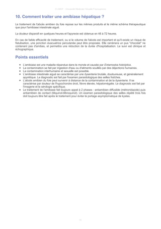 © UMVF - Université Médicale Virtuelle Francophone
10. Comment traiter une amibiase hépatique ?
Le traitement de l'abcès amibien du foie repose sur les mêmes produits et le même schéma thérapeutique
que pour l'amibiase intestinale aiguë.
La douleur disparaît en quelques heures et l'apyrexie est obtenue en 48 à 72 heures.
En cas de faible efficacité de traitement, ou si le volume de l'abcès est important et qu'il existe un risque de
fistulisation, une ponction évacuatrice percutanée peut être proposée. Elle ramènera un pus "chocolat" ne
contenant pas d'amibes, et permettra une réduction de la durée d'hospitalisation. Le suivi est clinique et
échographique.
Points essentiels
● L'amibiase est une maladie répandue dans le monde et causée par Entamoeba histolytica.
● La contamination se fait par ingestion d'eau ou d'aliments souillés par des déjections humaines.
● La contamination interhumaine et sexuelle est possible.
● L'amibiase intestinale aiguë se caractérise par une dysenterie brutale, douloureuse, et généralement
apyrétique. Le diagnostic est fait par l'examen parasitologique des selles fraîches.
● L'abcès amibien du foie peut survenir à distance de la contamination et de la dysenterie. Il se
caractérise par douleur de l'hypochondre droit, fièvre élevée, hépatomégalie. Le diagnostic est fait par
l'imagerie et la sérologie spécifique.
● Le traitement de l'amibiase fait toujours appel à 2 phases : antiamibien diffusible (métronidazole) puis
antiamibien de contact (tiliquinol-tilbroquinol). Un examen parasitologique des selles répété trois fois
doit toujours être fait après le traitement pour éviter le portage asymptomatique de kystes.
10
 
