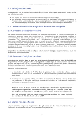 © UMVF - Université Médicale Virtuelle Francophone
6.4. Biologie moléculaire
Plus récemment, des techniques d’amplification génique ont été développées. Deux aspects limitent encore
leur utilisation en routine :
● très rapides, ces techniques nécessitent toutefois un équipement spécifique,
● très sensibles, elles rendent délicate la distinction entre la colonisation (portage asymptomatique) et
l’infection réelle. L’optimisation des techniques d’amplification (notamment la PCR en temps réel) et
des méthodes de typage moléculaire, laisse envisager un intérêt grandissant pour ces méthodes.
6.5. Détection d’anticorps (diagnostic indirect) et d’antigènes
6.5.1. Détection d’anticorps circulants
Elle traduit la réponse immunitaire humorale d’un hôte immunocompétent au contact du champignon et
constitue un argument majeur pour le diagnostic de l’aspergillome et des aspergilloses localisées et
immunoallergiques. La technique de référence reste la mise en évidence d’anticorps précipitants
(précipitines) par immunoélectrophorèse (IEP), double-diffusion (méthode d’Ouchterlony) ou par
électrosynérèse (ES). La positivité du test prend en compte le nombre et l’activité enzymatique (catalasique
ou chymotrypsique) des arcs précipitants. Des techniques de dépistage rapides, mais moins spécifiques,
peuvent également être utilisées (ELISA ou hémagglutination entre autres). L’absence de réponse humorale
au cours de diverses immunodépressions rend l’interprétation des résultats délicate dans le diagnostic
d’aspergillose invasive.
En parallèle, la recherche des IgE spécifiques est un argument biologique supplémentaire au cours des
aspergilloses immuno-allergiques.
6.5.2. Détection d’antigènes circulants
Une recherche positive dans le sang est un argument biologique majeur pour le diagnostic de
l’aspergillose invasive, en particulier chez le patient neutropénique. Il est actuellement recommandé
d’utiliser une technique ELISA pour détecter l'antigène galactomannane présent dans la paroi d’Aspergillus
fumigatus, technique rapide et surtout plus sensible que le test d’agglutination latex.
Il subsiste toutefois des limites :
● la sensibilité est estimée à 70-80% dans la population des greffés de cellules souches
hématopoïétiques, pour qui l’on recommande de faire une détection systématique bi-hebdomadaire
sur le sérum.
● l’existence de faux positifs induits par certains médicaments et aliments (valeurs élevées sont
retrouvées dans la population pédiatrique), impose la confirmation de toute détection douteuse ou
positive sur un second prélèvement.
Plusieurs causes de fausse positivité ont été objectivées : translocation à partir d’antigène
galactomannane présent dans l’alimentation (céréales, pâtes, lait etc…), réaction croisée avec
des antigènes pariétaux d’autres champignons, réaction croisée avec certains médicaments.
Alors que le test n’est validé que pour la détection d’antigène sérique, des travaux évoquent
son intérêt pour la détection dans le LBA ou le LCR.
6.6. Signes non spécifiques
L’hyperéosinophilie sanguine et l’augmentation des IgE totales sont des marqueurs non spécifiques qui
doivent être recherchés au cours des aspergilloses immuno-allergiques.
15
 