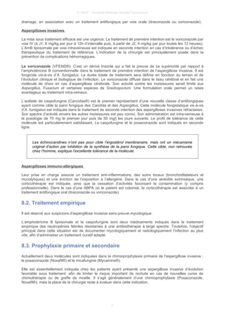 © UMVF - Université Médicale Virtuelle Francophone
drainage, en association avec un traitement antifongique par voie orale (itraconazole ou voriconazole).
Aspergilloses invasives
La mise sous traitement efficace est une urgence. Le traitement de première intention est le voriconazole par
voie IV (à J1, 6 mg/kg par jour à 12h d’intervalle puis, à partir de J2, 4 mg/kg par jour toutes les 12 heures).
L’AmB liposomale par voie intraveineuse est indiquée en seconde intention en cas d’intolérance ou d’échec
thérapeutique du traitement de référence. L’indication de la chirurgie est principalement posée dans la
prévention de complications hémorragiques.
Le voriconazole (VFEND®). C’est un dérivé triazolé qui a fait la preuve de sa supériorité par rapport à
l’amphotéricine B conventionnelle dans le traitement de première intention de l’aspergillose invasive. Il est
fongicide vis-à-vis d’A. fumigatus. La durée totale de traitement sera définie en fonction du terrain et de
l’évolution clinique et biologique de l’infection. Le voriconazole diffuse dans le tissu cérébral et en fait une
molécule de choix en cas d’aspergillose cérébrale. Son activité contre les moisissures serait limité aux
Aspergillus, Fusarium et certaines espèces de Scedosporium. Une formulation orale permet un relais
avantageux au traitement intra-veineux.
L’acétate de caspofungine (Cancidas®) est le premier représentant d’une nouvelle classe d’antifongiques
ayant comme cible la paroi fongique des Candida et des Aspergillus. Cette molécule fongistatique vis-à-vis
d’A. fumigatus est indiquée dans le traitement de seconde intention des aspergilloses invasives réfractaires.
Son spectre d’activité envers les autres moisissures est peu connu. Son administration est intra-veineuse à
la posologie de 70 mg le premier jour puis de 50 mg/j les jours suivants. Le profil de tolérance de cette
molécule est particulièrement satisfaisant. La caspofungine et le posaconazole sont indiqués en seconde
ligne.
Les échinocandines n’ont pas pour cible l’ergostérol membranaire, mais ont un mécanisme
original d’action par inhibition de la synthèse de la paroi fongique. Cette cible, non retrouvée
chez l’homme, explique l’excellente tolérance de la molécule.
Aspergilloses immuno-allergiques
Leur prise en charge associe un traitement anti-inflammatoire, des soins locaux (bronchodilatateurs et
mucolytiques) et une éviction de l’exposition à l’allergène. Dans le cas d’une alvéolite extrinsèque, une
corticothérapie est indiquée, ainsi que la cessation d’activités favorisant la contamination (y compris
professionnelle). Dans le cas d’une ABPA où le patient est colonisé, la corticothérapie est associée à un
traitement antifongique oral (itraconazole ou voriconazole).
8.2. Traitement empirique
Il est réservé aux suspicions d'aspergillose invasive sans preuve mycologique.
L’amphotéricine B liposomale et la caspofungine sont deux médicaments indiqués dans le traitement
empirique des neutropénies fébriles résistantes à une antibiothérapie à large spectre. Toutefois, l’objectif
principal dans cette situation est de documenter mycologiquement et radiologiquement l’infection au plus
vite, afin d’administrer un traitement curatif adapté.
8.3. Prophylaxie primaire et secondaire
Actuellement deux molécules sont indiquées dans la chimioprophylaxie primaire de l'aspergillose invasive :
le posaconazole (Noxafil®) et la micafungine (Mycamine®).
Elle est essentiellement indiquée chez les patients ayant présenté une aspergillose invasive d’évolution
favorable sous traitement, afin de limiter le risque important de rechute en cas de nouvelles cures de
chimiothérapie ou de greffe de moelle. Il s’agit généralement d’une chimioprophylaxie (Posaconazole,
Noxafil®), mais la place de la chirurgie reste à évaluer dans cette indication.
17
 