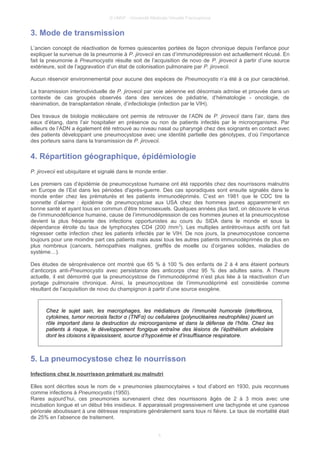 © UMVF - Université Médicale Virtuelle Francophone
3. Mode de transmission
L’ancien concept de réactivation de formes quiescentes portées de façon chronique depuis l‘enfance pour
expliquer la survenue de la pneumonie à P. jirovecii en cas d’immunodépression est actuellement récusé. En
fait la pneumonie à Pneumocystis résulte soit de l’acquisition de novo de P. jirovecii à partir d’une source
extérieure, soit de l’aggravation d’un état de colonisation pulmonaire par P. jirovecii.
Aucun réservoir environnemental pour aucune des espèces de Pneumocystis n’a été à ce jour caractérisé.
La transmission interindividuelle de P. jirovecii par voie aérienne est désormais admise et prouvée dans un
contexte de cas groupés observés dans des services de pédiatrie, d’hématologie - oncologie, de
réanimation, de transplantation rénale, d’infectiologie (infection par le VIH).
Des travaux de biologie moléculaire ont permis de retrouver de l’ADN de P. jirovecii dans l’air, dans des
eaux d’étang, dans l’air hospitalier en présence ou non de patients infectés par le microorganisme. Par
ailleurs de l’ADN a également été retrouvé au niveau nasal ou pharyngé chez des soignants en contact avec
des patients développant une pneumocystose avec une identité partielle des génotypes, d’où l’importance
des porteurs sains dans la transmission de P. jirovecii.
4. Répartition géographique, épidémiologie
P. jirovecii est ubiquitaire et signalé dans le monde entier.
Les premiers cas d’épidémie de pneumocystose humaine ont été rapportés chez des nourrissons malnutris
en Europe de l’Est dans les périodes d'après-guerre. Des cas sporadiques sont ensuite signalés dans le
monde entier chez les prématurés et les patients immunodéprimés. C’est en 1981 que le CDC tire la
sonnette d’alarme : épidémie de pneumocystose aux USA chez des hommes jeunes apparemment en
bonne santé et ayant tous en commun d’être homosexuels. Quelques années plus tard, on découvre le virus
de l’immunodéficience humaine, cause de l’immunodépression de ces hommes jeunes et la pneumocystose
devient la plus fréquente des infections opportunistes au cours du SIDA dans le monde et sous la
dépendance étroite du taux de lymphocytes CD4 (200 /mm3
). Les multiples antirétroviraux actifs ont fait
régresser cette infection chez les patients infectés par le VIH. De nos jours, la pneumocystose concerne
toujours pour une moindre part ces patients mais aussi tous les autres patients immunodéprimés de plus en
plus nombreux (cancers, hémopathies malignes, greffés de moelle ou d’organes solides, maladies de
système…).
Des études de séroprévalence ont montré que 65 % à 100 % des enfants de 2 à 4 ans étaient porteurs
d’anticorps anti-Pneumocystis avec persistance des anticorps chez 95 % des adultes sains. A l’heure
actuelle, il est démontré que la pneumocystose de l’immunodéprimé n’est plus liée à la réactivation d’un
portage pulmonaire chronique. Ainsi, la pneumocystose de l’immunodéprimé est considérée comme
résultant de l’acquisition de novo du champignon à partir d’une source exogène.
Chez le sujet sain, les macrophages, les médiateurs de l’immunité humorale (interférons,
cytokines, tumor necrosis factor α (TNFα) ou cellulaires (polynucléaires neutrophiles) jouent un
rôle important dans la destruction du microorganisme et dans la défense de l’hôte. Chez les
patients à risque, le développement fongique entraîne des lésions de l’épithélium alvéolaire
dont les cloisons s’épaississent, source d’hypoxémie et d’insuffisance respiratoire.
5. La pneumocystose chez le nourrisson
Infections chez le nourrisson prématuré ou malnutri
Elles sont décrites sous le nom de « pneumonies plasmocytaires » tout d’abord en 1930, puis reconnues
comme infections à Pneumocystis (1950).
Rares aujourd’hui, ces pneumonies survenaient chez des nourrissons âgés de 2 à 3 mois avec une
incubation longue et un début très insidieux. Il apparaissait progressivement une tachypnée et une cyanose
périorale aboutissant à une détresse respiratoire généralement sans toux ni fièvre. Le taux de mortalité était
de 25% en l’absence de traitement.
5
 
