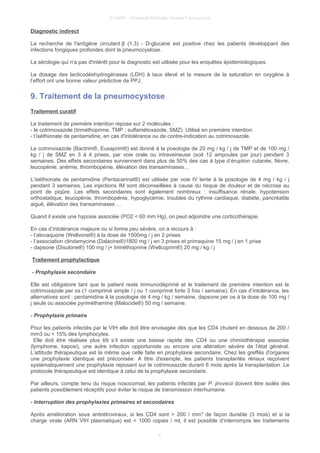 © UMVF - Université Médicale Virtuelle Francophone
Diagnostic indirect
La recherche de l'antigène circulant β (1,3) - D-glucane est positive chez les patients développant des
infections fongiques profondes dont la pneumocystose.
La sérologie qui n'a pas d'intérêt pour le diagnostic est utilisée pour les enquêtes épidémiologiques.
Le dosage des lacticodéshydrogénases (LDH) à taux élevé et la mesure de la saturation en oxygène à
l’effort ont une bonne valeur prédictive de PPJ.
9. Traitement de la pneumocystose
Traitement curatif
Le traitement de première intention repose sur 2 molécules :
- le cotrimoxazole (triméthoprime, TMP ; sulfamétoxazole, SMZ). Utilisé en première intention.
- l’iséthionate de pentamidine, en cas d'intolérance ou de contre-indication au cotrimoxazole.
Le cotrimoxazole (Bactrim®, Eusaprim®) est donné à la posologie de 20 mg / kg / j de TMP et de 100 mg /
kg / j de SMZ en 3 à 4 prises, par voie orale ou intraveineuse (soit 12 ampoules par jour) pendant 3
semaines. Des effets secondaires surviennent dans plus de 50% des cas à type d’éruption cutanée, fièvre,
leucopénie, anémie, thrombopénie, élévation des transaminases…
L’iséthionate de pentamidine (Pentacarinat®) est utilisée par voie IV lente à la posologie de 4 mg / kg / j
pendant 3 semaines. Les injections IM sont déconseillées à cause du risque de douleur et de nécrose au
point de piqûre. Les effets secondaires sont également nombreux : insuffisance rénale, hypotension
orthostatique, leucopénie, thrombopénie, hypoglycémie, troubles du rythme cardiaque, diabète, pancréatite
aiguë, élévation des transaminases …
Quand il existe une hypoxie associée (PO2 < 60 mm Hg), on peut adjoindre une corticothérapie.
En cas d’intolérance majeure ou si forme peu sévère, on a recours à :
- l’atovaquone (Wellvone®) à la dose de 1500mg / j en 2 prises
- l’association clindamycine (Dalacine®)1800 mg / j en 3 prises et primaquine 15 mg / j en 1 prise
- dapsone (Disulone®) 100 mg / j+ triméthoprime (Wellcoprim®) 20 mg / kg / j
Traitement prophylactique
- Prophylaxie secondaire
Elle est obligatoire tant que le patient reste immunodéprimé et le traitement de première intention est le
cotrimoxazole per os (1 comprimé simple / j ou 1 comprimé forte 3 fois / semaine). En cas d’intolérance, les
alternatives sont : pentamidine à la posologie de 4 mg / kg / semaine, dapsone per os à la dose de 100 mg /
j seule ou associée pyriméthamine (Malocide®) 50 mg / semaine.
- Prophylaxie primaire
Pour les patients infectés par le VIH elle doit être envisagée dès que les CD4 chutent en dessous de 200 /
mm3 ou < 15% des lymphocytes.
Elle doit être réalisée plus tôt s’il existe une baisse rapide des CD4 ou une chimiothérapie associée
(lymphome, kaposi), une autre infection opportuniste ou encore une altération sévère de l’état général.
L’attitude thérapeutique est la même que celle faite en prophylaxie secondaire. Chez les greffés d'organes
une prophylaxie identique est préconisée. A titre d'exemple, les patients transplantés rénaux reçoivent
systématiquement une prophylaxie reposant sur le cotrimoxazole durant 6 mois après la transplantation. Le
protocole thérapeutique est identique à celui de la prophylaxie secondaire.
Par ailleurs, compte tenu du risque nosocomial, les patients infectés par P. jirovecii doivent être isolés des
patients possiblement réceptifs pour éviter le risque de transmission interhumaine.
- Interruption des prophylaxies primaires et secondaires
Après amélioration sous antirétroviraux, si les CD4 sont > 200 / mm3
de façon durable (3 mois) et si la
charge virale (ARN VIH plasmatique) est < 1000 copies / ml, il est possible d’interrompre les traitements
9
 