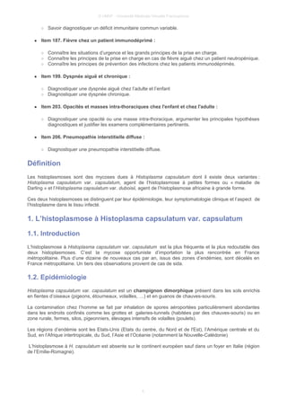 © UMVF - Université Médicale Virtuelle Francophone
○ Savoir diagnostiquer un déficit immunitaire commun variable.
● Item 187. Fièvre chez un patient immunodéprimé :
○ Connaître les situations d’urgence et les grands principes de la prise en charge.
○ Connaître les principes de la prise en charge en cas de fièvre aiguë chez un patient neutropénique.
○ Connaître les principes de prévention des infections chez les patients immunodéprimés.
● Item 199. Dyspnée aiguë et chronique :
○ Diagnostiquer une dyspnée aiguë chez l’adulte et l’enfant
○ Diagnostiquer une dyspnée chronique.
● Item 203. Opacités et masses intra-thoraciques chez l'enfant et chez l'adulte :
○ Diagnostiquer une opacité ou une masse intra-thoracique, argumenter les principales hypothèses
diagnostiques et justifier les examens complémentaires pertinents.
● Item 206. Pneumopathie interstitielle diffuse :
○ Diagnostiquer une pneumopathie interstitielle diffuse.
Définition
Les histoplasmoses sont des mycoses dues à Histoplasma capsulatum dont il existe deux variantes :
Histoplasma capsulatum var. capsulatum, agent de l’histoplasmose à petites formes ou « maladie de
Darling » et l’Histoplasma capsulatum var. duboisii, agent de l’histoplasmose africaine à grande forme.
Ces deux histoplasmoses se distinguent par leur épidémiologie, leur symptomatologie clinique et l’aspect de
l’histoplasme dans le tissu infecté.
1. L’histoplasmose à Histoplasma capsulatum var. capsulatum
1.1. Introduction
L’histoplasmose à Histoplasma capsulatum var. capsulatum est la plus fréquente et la plus redoutable des
deux histoplasmoses. C’est la mycose opportuniste d’importation la plus rencontrée en France
métropolitaine. Plus d’une dizaine de nouveaux cas par an, issus des zones d’endémies, sont décelés en
France métropolitaine. Un tiers des observations provient de cas de sida.
1.2. Epidémiologie
Histoplasma capsulatum var. capsulatum est un champignon dimorphique présent dans les sols enrichis
en fientes d’oiseaux (pigeons, étourneaux, volailles, …) et en guanos de chauves-souris.
La contamination chez l’homme se fait par inhalation de spores aéroportées particulièrement abondantes
dans les endroits confinés comme les grottes et galeries-tunnels (habitées par des chauves-souris) ou en
zone rurale, fermes, silos, pigeonniers, élevages intensifs de volailles (poulets).
Les régions d’endémie sont les Etats-Unis (Etats du centre, du Nord et de l'Est), l’Amérique centrale et du
Sud, en l’Afrique intertropicale, du Sud, l’Asie et l’Océanie (notamment la Nouvelle-Calédonie)
L’histoplasmose à H. capsulatum est absente sur le continent européen sauf dans un foyer en Italie (région
de l’Emilie-Romagne).
4
 