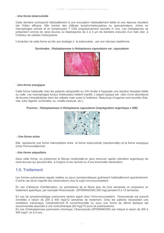 © UMVF - Université Médicale Virtuelle Francophone
- Une forme tuberculoïde
Cette dernière correspond habituellement à une inoculation habituellement faible et une réponse tissulaire
(de l’hôte) efficace. Elle montre des infiltrats lympho-histiocytaires ou granulomateux, riches en
macrophages activés et en lymphocytes T CD4 progressivement recrutés in vivo. Les histoplasmes se
présentent comme de rares levures ou blastospores de 2 à 3 µm de diamètre entourés d’un halo clair, à
l’intérieur de cellules histiocytaires.
L’évolution de cette forme se fait, par analogie à la tuberculose, par une nécrose caséiforme.
Surrénales : Histoplasmose à Histoplasma capsulatum var. capsulatum
- Une forme anergique
Cette forme habituelle chez les patients séropositifs au VIH révèle à l'opposée une réaction tissulaire faible
ou nulle. Les macrophages locaux (histiocytes) restent inactifs. L’aspect typique est celui d’une abondance
de levures intracellulaires dans les cellules mais aussi à l’extérieur. Beaucoup d’organes sont touchés (foie,
rate, tube digestif, surrénales, os, moelle osseuse, etc.).
Poumon : Histoplasmose à Histoplasma capsulatum (imprégnation argentique x 500)
- Une forme mixte
Elle représente une forme intermédiaire entre la forme tuberculoïde (réactionnelle) et la forme anergique
(chez l'immunodéprimé).
- Une forme séquellaire
Dans cette forme, où prédomine la fibrose cicatricielle,on peut retrouver (après coloration argentique) de
rares levures qui peuvent être à l’origine d’une rechute ou d’une éventuelle réactivation.
1.5. Traitement
Les formes pulmonaires aiguës isolées ou pauci symptomatiques guérissent habituellement spontanément.
C’est le cas de la majorité des observations chez le sujet immunocompétent.
En cas d’absence d’amélioration, ou persistance de la fièvre plus de trois semaines on proposera un
traitement spécifique, par exemple l'itraconazole (SPORANOX®) 200 mg/j pendant 6 à 12 semaines.
En cas de symptomatologie pulmonaire sévère aiguë chez l’immunocompétent, l’itraconazole est prescrit
d’emblée à raison de 200 à 400 mg/j/12 semaines de traitement. Chez les patients nécessitant une
ventilation mécanique, l’amphotéricine B conventionnelle ou sous une forme de dérivé lipidique est
recommandée associée à une corticothérapie (60 mg/j/15 jours de prednisolone).
En cas d’histoplasmose pulmonaire chronique, l’itraconazole (SPORANOX®) est indiqué à raison de 200 à
400 mg/j/1 an à 2 ans.
8
 