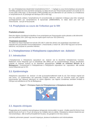 © UMVF - Université Médicale Virtuelle Francophone
En cas d’histoplasmose disséminée l’amphotéricine B (0,7 – 1 mg/kg/j) ou sous forme lipidique est prescrite
d’emblée pendant les trois premières semaines, le relais est pris par l’itraconazole pendant une durée de 2 à
4 mois (200 à 400 mg/j). Le fluconazole (TRIFLUCAN®) est une alternative en cas d’échec ou d’intolérance
à l’amphotéricine B, la posologie est identique 200 à 400 mg/j.
Chez les patients sidéens l’amphotéricine B conventionnelle en traitement d’attaque peut être remplacé
avantageusement par l’amphotéricine B liposomale (AMBISOME®), le relais étant pris soit par
l’itraconazole, soit par le fluconazole.
1.6. Prophylaxie au cours de l’infection par le VIH
Prophylaxie primaire
Dans les régions d’endémie le bénéfice d’une prophylaxie par l'itraconazole contre placebo a été démontré
pour les patients VIH+ (200 mg/j chez les sujets ayant moins de 150 CD4/mm3).
Prophylaxie secondaire
En raison du risque important de rechute (35 à 80 % selon les séries) une prophylaxie secondaire est
indiquée tant que persiste l’immunodépression. L’itraconazole, à raison de 200 à 400 mg/j pour sa bonne
tolérance, est proposé en première intention.
2. L’histoplasmose à Histoplasma capsulatum var. duboisii
2.1. Introduction
L’histoplasmose à Histoplasma capsulatum var. duboisii est la deuxième histoplasmose humaine.
Nettement moins fréquente que la précédente elle diffère par sa symptomatologie clinique (localisation
cutanée et osseuse surtout) et sa répartition géographique (limitée au continent Africain et à
Madagascar). Contrairement à l’histoplasmose à Histoplasma capsulatum var. capsulatum elle semble
moins influencée par le VIH.
2.2. Epidémiologie
Histoplasma capsulatum var. duboisii n’a été qu’exceptionnellement isolé du sol. Son biotope originel est
mal connu. La contamination est présumée d’origine aérienne, mais on incrimine aussi une origine
transcutanée (par blessure tellurique) ou même digestive. Les régions d’endémies semblent limitées à
l’Afrique sub-sahélienne et l’île de Madagascar.
Figure 7 : Principaux foyers de l'Histoplasmose à Histoplasma duboisii
2.3. Aspects cliniques
Phagocytée par le système macrophagique (phagocyte mononucléé), la spore inhalée prend la forme d’une
grande levure de 8 µm à 15 µm de long qui se multiplie dans la cellule. Histoplasma duboisii dissémine par
voie lymphatique ; elle envahit principalement la peau, les ganglions et le tissu osseux.
L’atteinte pulmonaire passant souvent inaperçue, plusieurs localisations sont individualisées
9
 