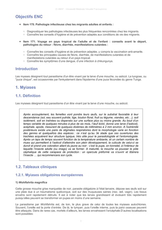 © UMVF - Université Médicale Virtuelle Francophone
Objectifs ENC
● Item 170. Pathologie infectieuse chez les migrants adultes et enfants :
○ Diagnostiquer les pathologies infectieuses les plus fréquentes rencontrées chez les migrants.
○ Connaître les conseils d’hygiène et de prévention adaptés aux conditions de vie des migrants.
● Item 171. Voyage en pays tropical de l'adulte et de l'enfant : conseils avant le départ,
pathologies du retour : fièvre, diarrhée, manifestations cutanées :
○ Connaître les conseils d’hygiène et de prévention adaptée, y compris la vaccination anti-amarile.
○ Connaître les principales causes de fièvre, diarrhée, de manifestations cutanées et de
manifestations cutanées au retour d’un pays tropical.
○ Connaître les symptômes d’une dengue, d’une infection à chikungunya.
Introduction
Les myases désignent tout parasitisme d'un être vivant par la larve d'une mouche, ou asticot. La tungose, ou
"puce chique", est occasionnée par l'enkystement dans l'épiderme d'une puce fécondée du genre Tunga.
1. Myiases
1.1. Définition
Les myiases désignent tout parasitisme d’un être vivant par la larve d’une mouche, ou asticot.
Après accouplement, les femelles vont pondre leurs œufs, sur le substrat favorable à leur
descendance (sol, eau souvent putride, tige, bouton floral, fruit ou légume, viandes, etc…), soit
isolément, soit en traînées ou dispersés sur une surface plus ou moins grande. Au bout d’un
temps variable de quelques minutes à plus de six mois, l’œuf éclot, donne une larve (l’asticot),
acéphale, apode, mesurant de quelques dixièmes de millimètres à 2 mm environ. A l’extrémité
postérieure existe une paire de stigmates respiratoires dont la morphologie varie en fonction
des genres et quelquefois des espèces : ce n’est qu’au 3è stade que ces ouvertures des
trachées acquièrent leur structure typique, très utile pour le parasitologiste et l’entomologiste.
Après un laps de temps souvent fonction de la température ambiante, et un certain nombre de
mues qui permettent à l’asticot d’atteindre son plein développement, la cuticule de celui-ci se
durcit et prend une coloration allant du jaune au noir : c’est la pupe, en tonnelet, à l’intérieur de
laquelle l’insecte adulte (ou imago) va se former. A maturité, la mouche va pousser le pôle
céphalique de cette carapace de protection : un opercule préformé va s’ouvrir et libèrera
l’insecte … qui recommencera son cycle.
1.2. Tableaux cliniques
1.2.1. Myiases obligatoires européennes
1) Wohlfahrtia magnifica
Cette grosse mouche grise marquetée de noir, parasite obligatoire à l’état larvaire, dépose ses œufs soit sur
une plaie due à un traumatisme quelconque, soit sur des muqueuses saines (nez, œil, vagin). Les tissus
envahis sont rapidement détruits. Il est à noter que les larves grandissent et évoluent très rapidement
puisqu’elles peuvent se transformer en pupes en moins d’une semaine.
Le parasitisme par Wohlfahrtia est, de loin, le plus grave de celui de toutes les myiases autochtones.
Souvent, l’oreille est la porte d’entrée. De là, le tympan, puis l’oreille interne, puis la paroi osseuse peuvent
être attaqués. Dans de rares cas, mortels d’ailleurs, les larves envahissent l’encéphale.D’autres localisations
sont possibles:
3
 
