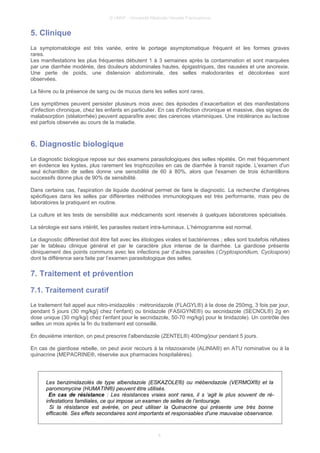 © UMVF - Université Médicale Virtuelle Francophone
5. Clinique
La symptomatologie est très variée, entre le portage asymptomatique fréquent et les formes graves
rares.
Les manifestations les plus fréquentes débutent 1 à 3 semaines après la contamination et sont marquées
par une diarrhée modérée, des douleurs abdominales hautes, épigastriques, des nausées et une anorexie.
Une perte de poids, une distension abdominale, des selles malodorantes et décolorées sont
observées.
La fièvre ou la présence de sang ou de mucus dans les selles sont rares.
Les symptômes peuvent persister plusieurs mois avec des épisodes d’exacerbation et des manifestations
d’infection chronique, chez les enfants en particulier. En cas d'infection chronique et massive, des signes de
malabsorption (stéatorrhée) peuvent apparaître avec des carences vitaminiques. Une intolérance au lactose
est parfois observée au cours de la maladie.
6. Diagnostic biologique
Le diagnostic biologique repose sur des examens parasitologiques des selles répétés. On met fréquemment
en évidence les kystes, plus rarement les trophozoïtes en cas de diarrhée à transit rapide. L'examen d'un
seul échantillon de selles donne une sensibilité de 60 à 80%, alors que l'examen de trois échantillons
successifs donne plus de 90% de sensibilité.
Dans certains cas, l'aspiration de liquide duodénal permet de faire le diagnostic. La recherche d'antigènes
spécifiques dans les selles par différentes méthodes immunologiques est très performante, mais peu de
laboratoires la pratiquent en routine.
La culture et les tests de sensibilité aux médicaments sont réservés à quelques laboratoires spécialisés.
La sérologie est sans intérêt, les parasites restant intra-luminaux. L’hémogramme est normal.
Le diagnostic différentiel doit être fait avec les étiologies virales et bactériennes ; elles sont toutefois réfutées
par le tableau clinique général et par le caractère plus intense de la diarrhée. La giardiose présente
cliniquement des points communs avec les infections par d’autres parasites (Cryptosporidium, Cyclospora)
dont la différence sera faite par l’examen parasitologique des selles.
7. Traitement et prévention
7.1. Traitement curatif
Le traitement fait appel aux nitro-imidazolés : métronidazole (FLAGYL®) à la dose de 250mg, 3 fois par jour,
pendant 5 jours (30 mg/kg/j chez l’enfant) ou tinidazole (FASIGYNE®) ou secnidazole (SECNOL®) 2g en
dose unique (30 mg/kg/j chez l’enfant pour le secnidazole, 50-70 mg/kg/j pour le tinidazole). Un contrôle des
selles un mois après la fin du traitement est conseillé.
En deuxième intention, on peut prescrire l'albendazole (ZENTEL®) 400mg/jour pendant 5 jours.
En cas de giardiose rebelle, on peut avoir recours à la nitazoxanide (ALINIA®) en ATU nominative ou à la
quinacrine (MEPACRINE®, réservée aux pharmacies hospitalières).
Les benzimidazolés de type albendazole (ESKAZOLE®) ou mébendazole (VERMOX®) et la
paromomycine (HUMATIN®) peuvent être utilisés.
En cas de résistance : Les résistances vraies sont rares, il s ‘agit le plus souvent de ré-
infestations familiales, ce qui impose un examen de selles de l’entourage.
Si la résistance est avérée, on peut utiliser la Quinacrine qui présente une très bonne
efficacité. Ses effets secondaires sont importants et responsables d'une mauvaise observance.
6
 