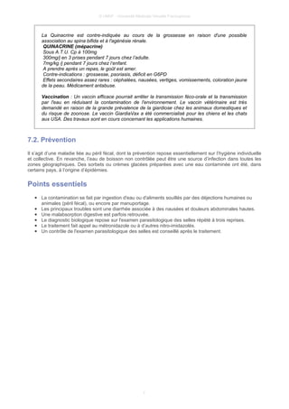 © UMVF - Université Médicale Virtuelle Francophone
La Quinacrine est contre-indiquée au cours de la grossesse en raison d'une possible
association au spina bifida et à l'agénésie rénale.
QUINACRINE (mépacrine)
Sous A.T.U. Cp à 100mg
300mg/j en 3 prises pendant 7 jours chez l’adulte.
7mg/kg /j pendant 7 jours chez l‘enfant.
A prendre après un repas, le goût est amer.
Contre-indications : grossesse, psoriasis, déficit en G6PD
Effets secondaires assez rares : céphalées, nausées, vertiges, vomissements, coloration jaune
de la peau. Médicament antabuse.
Vaccination : Un vaccin efficace pourrait arrêter la transmission féco-orale et la transmission
par l'eau en réduisant la contamination de l'environnement. Le vaccin vétérinaire est très
demandé en raison de la grande prévalence de la giardiose chez les animaux domestiques et
du risque de zoonose. Le vaccin GiardiaVax a été commercialisé pour les chiens et les chats
aux USA. Des travaux sont en cours concernant les applications humaines.
7.2. Prévention
Il s’agit d’une maladie liée au péril fécal, dont la prévention repose essentiellement sur l’hygiène individuelle
et collective. En revanche, l’eau de boisson non contrôlée peut être une source d’infection dans toutes les
zones géographiques. Des sorbets ou crèmes glacées préparées avec une eau contaminée ont été, dans
certains pays, à l’origine d’épidémies.
Points essentiels
● La contamination se fait par ingestion d'eau ou d'aliments souillés par des déjections humaines ou
animales (péril fécal), ou encore par manuportage.
● Les principaux troubles sont une diarrhée associée à des nausées et douleurs abdominales hautes.
● Une malabsorption digestive est parfois retrouvée.
● Le diagnostic biologique repose sur l'examen parasitologique des selles répété à trois reprises.
● Le traitement fait appel au métronidazole ou à d’autres nitro-imidazolés.
● Un contrôle de l'examen parasitologique des selles est conseillé après le traitement.
7
 