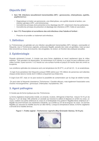 © UMVF - Université Médicale Virtuelle Francophone
Objectifs ENC
● Item 158. Infections sexuellement transmissibles (IST) : gonococcies, chlamydioses, syphilis,
papillomavirus :
○ Diagnostiquer et traiter une gonococcie, une chlamydiose, une syphilis récente et tardive, une
infection génitale à HPV, une trichomonose
○ Connaître les principes de la prévention et du dépistage des IST, notamment chez les partenaires.
○ Connaître les principes de prévention et dépistage des infections à HPV, frottis et vaccination.
● Item 173. Prescription et surveillance des anti-infectieux chez l'adulte et l'enfant :
○ Prescrire et surveiller un traitement anti-infectieux.
1. Définition
La Trichomonose uro-génitale est une infection sexuellement transmissibles (IST), bénigne, cosmopolite et
fréquente, due à Trichomonas vaginalis, protozoaire flagellé, parasite des voies uro-génitales, mais qui peut
être rencontré au niveau de la bouche, des amygdales, du rectum, en fonction des pratiques sexuelles.
2. Epidémiologie
Parasite strictement humain, il n’existe que sous forme végétative et meurt rapidement dans le milieu
extérieur. Très sensible à la dessiccation, sa transmission d’un individu à un autre ne peut s’effectuer qu’en
milieu humide. Il peut survivre 1 à 2 heures sur une surface humide et jusqu'à 24 heures dans les urines ou
le sperme.
Les conditions optimales de croissance sont une température de 35-37°C, un pH de 5,5 – 6, en anaérobiose.
Il s'agit d'une parasitose très fréquente puisque l'OMS estime que 170 millions de personnes sont atteintes
chaque année dans le monde dont 5 millions uniquement aux Etats-Unis.
Il s’agit d’une IST, mais on ne peut exclure la possibilité de contamination par du linge de toilette humide.
On peut noter la fréquente coexistence Trichomonas / Candida albicans, mais également l'association avec
d'autres microorganismes : gonocoque, Chlamydiae, mycoplasmes, VIH.
3. Agent pathogène
Il n'existe pas de forme kystique pour les Trichomonas.
La forme végétative (trophozoïte) mobile, en amande, incolore, réfringente à l’état frais mesure 10-15 µm de
long sur 7 µm de large. Elle présente un axostyle qui traverse la cellule et dépasse en arrière du corps, un
noyau ovalaire à la partie antérieure du corps et un kinétoplaste d'où partent 4 flagelles libres antérieurs et 1
flagelle récurrent formant une membrane ondulante, qui s’arrête au 2/3 de la longueur du corps. Ce sont les
flagelles qui assurent la mobilité (tourne sur elle-même). Lorsque la température baisse, la forme végétative
s’arrondit et la mobilité diminue.
Figure 1 : Frottis vaginal : Trichomonas vaginalis (May-Grünwald- Giemsa, 10-15 µm)
3
 