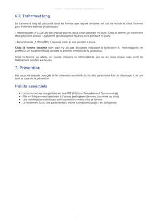 © UMVF - Université Médicale Virtuelle Francophone
6.2. Traitement long
Le traitement long est préconisé dans les formes avec signes urinaires, en cas de rechute et chez l'homme
pour éviter les atteintes prostatiques.
- Métronidazole (FLAGYL®) 500 mg par jour en deux prises pendant 10 jours. Chez la femme, un traitement
local peut être associé : comprimé gynécologique tous les soirs pendant 10 jours.
- Ténonitrozole (ATRICAN®) 1 capsule matin et soir pendant 4 jours.
Chez la femme enceinte bien qu'il n'y ait pas de contre indication à l'utilisation du métronidazole on
préférera un traitement local pendant le premier trimestre de la grossesse.
Chez la femme qui allaite, on pourra prescrire le métronidazole per os en dose unique avec arrêt de
l'allaitement pendant 24 heures.
7. Prévention
Les rapports sexuels protégés et le traitement simultané du ou des partenaires lors du dépistage d’un cas
sont la base de la prévention.
Points essentiels
● La trichomonose uro-génitale est une IST (Infection Sexuellement Transmissible).
● Elle est fréquemment associée à d'autres pathogènes (levures, bactéries ou virus).
● Les manifestations cliniques sont souvent bruyantes chez la femme.
● Le traitement du ou des partenaire(s), même asymptomatique(s), est obligatoire.
7
 