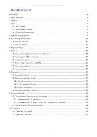 © UMVF - Université Médicale Virtuelle Francophone
Table des matières
Introduction....................................................................................................................................................... 4
1. Agent pathogène.......................................................................................................................................... 4
2. Vecteur......................................................................................................................................................... 6
3. Cycle ............................................................................................................................................................ 6
3.1. Chez l'homme.......................................................................................................................................7
3.2. Chez l'anophèle femelle........................................................................................................................8
3.3. Modalités de transmission ...................................................................................................................8
4. Répartition géographique..............................................................................................................................8
5. Modalités épidémiologiques........................................................................................................................10
5.1. Immunité naturelle..............................................................................................................................10
5.2. Immunité acquise ...............................................................................................................................10
6. Physiopathologie........................................................................................................................................11
7. Clinique....................................................................................................................................................... 13
7.1. Accès palustre de primoinvasion à P. falciparum...............................................................................13
7.2. Accès palustre à fièvre périodique .....................................................................................................13
7.3. Le paludisme grave ............................................................................................................................14
7.4. Critères de gravité définis par l’OMS..................................................................................................15
7.5. Autres complications ..........................................................................................................................16
7.6. Formes cliniques ................................................................................................................................17
8. Diagnostic................................................................................................................................................... 18
8.1. Signes d'orientation ...........................................................................................................................18
8.2. Diagnostic biologique direct................................................................................................................19
8.2.1. Le prélèvement...........................................................................................................................19
8.2.2. Techniques de référence............................................................................................................19
8.2.3. Autres techniques ......................................................................................................................21
8.3. Diagnostic biologique indirect.............................................................................................................22
9. Traitement curatif........................................................................................................................................22
9.1. Prise en charge d'une forme non compliquée ....................................................................................23
9.1.1. Accès palustre à P. falciparum...................................................................................................23
9.1.2. Accès palustre à P. vivax, P. ovale ou P. malariae ou P. knowlesi.............................................24
9.2. Prise en charge d'un paludisme grave ...............................................................................................24
10. Prévention.................................................................................................................................................25
10.1. Prévention individuelle .....................................................................................................................25
10.2. Prévention collective ........................................................................................................................26
2
 