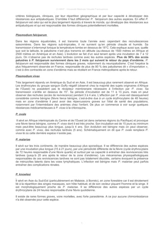 © UMVF - Université Médicale Virtuelle Francophone
critères biologiques, cliniques, par leur répartition géographique et par leur capacité à développer des
résistances aux antipaludiques. D’emblée il faut différencier P. falciparum des autres espèces. En effet P.
falciparum est celui qui est le plus largement répandu à travers le monde, qui développe des résistances aux
antipaludiques et qui est responsable des formes cliniques potentiellement mortelles.
Plasmodium falciparum
Dans les régions équatoriales, il est transmis toute l’année avec cependant des recrudescences
saisonnières. Dans les régions sub-tropicales, il ne survient qu’en période chaude et humide. Sa
transmission s’interrompt lorsque la température tombe en dessous de 18°C. Cela explique aussi que, quelle
que soit la latitude, le paludisme n’est plus transmis en altitude (au-dessus de 1500 mètres en Afrique et
2500 mètres en Amérique et en Asie). L’évolution se fait d’un seul tenant après une incubation de 7 à 12
jours. On n’observe pas de rechutes tardives comme avec les autres espèces. Plus de 90% des accès
palustres à P. falciparum surviennent dans les 2 mois qui suivent le retour du pays d’endémie. P.
falciparum est responsable des formes cliniques graves, notamment du neuropaludisme. C’est l’espèce la
plus fréquemment observée en France, responsable de plus de 80 % des paludismes dit « d’importation »,
c’est à dire contractés en zone d’endémie mais se révélant en France métropolitaine après le retour.
Plasmodium vivax
Très largement répandu en Amérique du Sud et en Asie, il est beaucoup plus rarement observé en Afrique.
Les érythrocytes du groupe sanguin Duffy négatif (observé chez la majorité des sujets originaires d’Afrique
de l’Ouest) ne possèdent pas le récepteur membranaire nécessaire à l’infection par P. vivax. Sa
transmission s’arrête en dessous de 15°. Sa période d’incubation est de 11 à 13 jours, mais on peut
observer des rechutes (accès de reviviscence) pendant 3 à 4 ans. L’affection par P. vivax est classiquement
considérée comme bénigne (fièvre tierce bénigne, c’est-à-dire due à un cycle érythrocytaire de 48 heures)
mais en zone d’endémie il peut avoir des répercussions graves sur l’état de santé des populations,
notamment par l’intermédiaire des anémies chez l’enfant. De plus on commence à voir surgir quelques
résistances médicamenteuses à P. vivax à la chloroquine.
P. ovale
Il sévit en Afrique intertropicale du Centre et de l’Ouest (et dans certaines régions du Pacifique) et provoque
une fièvre tierce bénigne, comme P. vivax dont il est très proche. Son incubation est de 15 jours au minimum
mais peut-être beaucoup plus longue, jusqu’à 4 ans. Son évolution est bénigne mais on peut observer,
comme avec P. vivax, des rechutes tardives (5 ans). Schématiquement on dit que P. ovale remplace P.
vivax là où cette dernière espèce n’existe pas.
P. malariae
Il sévit sur les trois continents, de manière beaucoup plus sporadique. Il se différencie des autres espèces
par une incubation plus longue (15 à 21 jours), par une périodicité différente de la fièvre (cycle érythrocytaire
de 72 heures responsable d’une fièvre quarte) et surtout par sa capacité à entraîner des reviviscences très
tardives (jusqu’à 20 ans après le retour de la zone d’endémie). Les mécanismes physiopathologiques
responsables de ces reviviscences tardives ne sont pas totalement élucidés, certains évoquent la présence
de mérozoïtes latents dans les voies lymphatiques. L’infection est bénigne mais P. malariae peut parfois
entraîner des complications rénales.
P. knowlesi
Il sévit en Asie du Sud-Est (particulièrement en Malaisie, à Bornéo), en zone forestière car il est étroitement
lié à la répartition des singes macaques, son hôte habituel, et de son vecteur piquant l’homme et la singe. Il
est morphologiquement proche de P. malariae. Il se différencie des autres espèces par un cycle
érythrocytaire de 24 heures responsable d'une fièvre quotidienne.
Il existe de rares formes graves, voire mortelles, avec forte parasitémie. A ce jour aucune chimiorésistance
n'a été observée pour cette espèce.
5
 