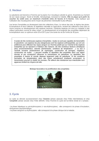 © UMVF - Université Médicale Virtuelle Francophone
2. Vecteur
Le paludisme est transmis à l’homme par la piqûre d’un moustique culicidé du genre Anopheles au moment
de son repas sanguin. Seule la femelle, hématophage, transmet la maladie. Elle ne pique qu’à partir du
coucher du soleil avec un maximum d’activité entre 23 heures et 6 heures. Cela explique que
l’utilisation des moustiquaires est le moyen de prévention individuelle le plus efficace.
Les larves d’anophèles se développent dans les collections d’eau. La nature des sols, le régime des pluies,
la température et donc l’altitude, la végétation naturelle ou l’agriculture, rendent les collections d’eau plus ou
moins propices au développement des espèces vectrices. Certaines espèces ont ainsi pu s’adapter à des
milieux particuliers comme le milieu urbain. Le développement et la longévité des anophèles dépendent de
la température avec un optimum entre 20 et 30°C pour une durée de vie de l’ordre de 30 jours.
Il existe de très nombreuses espèces d’anophèles ; toutes ne sont pas capables de transmettre
le paludisme. Les espèces les plus dangereuses sont les espèces anthropophiles, qui ont une
préférence pour effectuer leur repas sanguin sur l’homme plutôt que sur l’animal et les espèces
endophiles qui se reposent à l’intérieur des maisons. De très nombreux facteurs climatiques
et/ou environnementaux, naturels (sécheresses, variations de température …) ou dus à
l’activité humaine (assèchement de marécages, construction de barrages, irrigations,
construction de routes …) peuvent modifier la répartition des anophèles dans une région
donnée et par conséquent influencer la transmission du paludisme. La répartition des
anophèles à travers le monde dépasse largement celle du paludisme. Si les conditions
favorables de réimplantation dans des foyers actuellement éradiqués survenaient, la
transmission pourrait s’y établir de nouveau. Par ailleurs des résistances aux insecticides sont
apparues limitant les moyens de lutte.
Biotope favorable à la prolifération des anophèles
3. Cycle
Le cycle se déroule successivement chez l’homme (phase asexuée chez l’hôte intermédiaire) et chez
l’anophèle (phase sexuée chez l’hôte définitif). Chez l’homme le cycle est lui-même divisé en 2 phases :
- la phase hépatique ou pré-érythrocytaire (= exo-érythrocytaire) : elle correspond à la phase d’incubation,
cliniquement asymptomatique.
- la phase sanguine ou érythrocytaire : elle correspond à la phase clinique de la maladie.
6
 