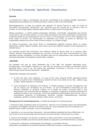 © UMVF - Université Médicale Virtuelle Francophone
2. Parasites - Diversité - Spécificité - Classification
Diversité
La diversité est la règle en parasitologie. De par leur morphologie et leur biologie (mobilité, reproduction,
métabolismes) les parasites sont extrêmement divers, même au sein d’une même famille :
Morphologiquement : la taille d’un parasite peut dépasser 10 mètres (Taenia) et rester de l’ordre du
micromètre (microsporidies, leishmanies). Leur recherche peut être assurée par un examen à l’oeil nu
(Taenia), la microscopie optique classique (plasmodies) voir électronique (microsporidies).
Stades parasitaires : un même parasite (protozoaire, helminthe, micromycète, ectoparasite) peut prendre
chez l’homme, dans le milieu extérieur, ou chez l’hôte intermédiaire, des formes particulières correspondant
à différents stades de son développement. Ils sont macro ou microscopiques, intra ou extra cellulaires sous
forme adulte ou larvaire, les micromycètes se présentant sous forme de spores ou filaments, les
ectoparasites insectes sous forme d’œuf, de larve (nymphe ) ou d’adulte (imago).
On parlera de parasites, sous formes libres ou intracellulaires (globules sanguins blancs ou rouges,
hépatocytes), adultes mâles et femelles, œufs, larves, formes de résistance (kystes), formes asexuées ou à
potentiel sexué .
Les parasites peuvent être permanents, leur existence entière se déroule dans un ou plusieurs hôtes
(Taenia, trichine), temporaires partageant leur vie entre une forme libre dans l’environnement et l’autre
parasitaire (douves, anguillules), ou encore facultatifs ayant une vie saprophytique mais occasionnellement
parasitaire (parasites et champignons opportunistes, myiases).
Spécificité
Les parasites sont plus ou moins étroitement liés à leur hôte. Les parasites sténoxènes (poux,
hématozoaires..) sont adaptés, inféodés à un seul hôte, les euryxènes au contraire ne présentent qu’une
spécificité lâche : c’est le cas des agents des parasitoses communes à l’homme et aux animaux
(distomatoses, formes larvaire des taenias : hydatidose).
Classification biologique des parasites :
● Ils sont intra et/ou extra cellulaires : au cours de leur cycle certaines formes parasitaires doivent
assurer une partie de leur métabolisme au dépend de celui d’une cellule de leur hôte : globule rouge
ou blanc, cellule hépatique ou intestinale.
● Leurs localisations et migrations sont diverses : si certains parasites et tous les champignons n’ont
pas de moyens pour se déplacer par eux-mêmes , ils sont éventuellement transportés par voie
aérienne intestinale ou sanguine, certains ont la faculté de ramper, d’avancer grâce à des
pseudopodes, des ventouses, des cils, flagelles, ou membrane ondulante et de pénétrer activement le
revêtement cutané ou les muqueuses ; ils ont des localisations préférentielles chez l’homme, intra ou
extracellulaire, sanguines ou lymphatiques, tissulaires, cutanées, hépatospléniques, cérébrales,
cardiaques, rénales ou tubaires (intestins, arbre urinaire , bronches).
Biologiquement et morphologiquement : on classe les parasites en 4 grands groupes :
1. Protozoaire (être unicellulaire doué de mouvement) : selon les cas il se déplace grâce à des plasmopodes
(rhizopodes), des flagelles,membrane ondulante ou des cils .Ils se présentent sous forme asexuée ou à
potentiel sexué, mobile ou enkysté , intra ou extracellulaire.
2. Helminthe ou ver (une part des métazoaires : être pluricellulaire possédant des tissus différenciés.). Ils
sont reconnus sous formes adultes des deux sexes sous forme larvaire, embryonnaire ou ovulaire.
3. Fungi ou micromycètes, ces derniers constituent un règne à part entière, ce sont des champignons
microscopiques identifiés sous forme de spores isolées ou regroupées ou de filaments libres ou tissulaire
4. Arthropodes, mollusques, pararthropodes (porocéphale), ou annélides sont des
métazoaires, pluricellulaires et possédant des tissus différenciés) Insectes, arachnides mollusques et
4
 