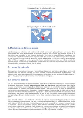 © UMVF - Université Médicale Virtuelle Francophone
Principaux foyers du paludisme à P. vivax
Principaux foyers du paludisme à P. ovale
5. Modalités épidémiologiques
L’épidémiologie du paludisme est extrêmement variable d’une zone géographique à une autre. Cette
hétérogénéité est sous la dépendance de nombreux facteurs. Nous avons déjà évoqué le rôle de la
distribution des anophèles et leur capacité vectorielle, ainsi que les caractéristiques biologiques des
parasites. Un autre facteur extrêmement important est le rôle de l’immunité. Même si le paludisme entraîne
la mort d’un très grand nombre de personnes chaque année (entre 750 000 et 1 million) la mortalité est
faible (<1%) par rapport au nombre présumé d’accès palustres survenant sur une même période. La
réponse clinique à l’infection est extrêmement variable allant de l’infection asymptomatique à la survenue
d’un accès grave pouvant entraîner la mort du patient.
5.1. Immunité naturelle
Bien qu’encore imparfaitement connus, il existe très probablement des facteurs génétiques conférant à
certains sujets une immunité naturelle, au moins partielle. On évoque des facteurs érythrocytaires : trait
drépanocytaire (sujet hétérozygote AS), groupe sanguin Duffy négatif, et des facteurs non érythrocytaires :
groupe HLA, polymorphisme de la réponse immune, facteurs ethniques …
5.2. Immunité acquise
Elle joue incontestablement un rôle essentiel dans le paludisme. Cette immunité s’acquiert progressivement
en situation d’exposition continue. Cette immunité n’est pas stérilisante (elle n’empêche pas d’être de
nouveau contaminé) et ne permet pas de se débarrasser totalement du parasite. En revanche elle empêche
progressivement la survenue de formes cliniques graves. Cela explique que, en zone de transmission
intense, les jeunes enfants payent le plus lourd tribut à la maladie, à partir de l’âge de 4 à 6 mois lorsque la
protection maternelle transmise s’amenuise et jusqu’à 4 à 6 ans. Progressivement le risque d’accès grave
diminue alors que le sujet tolère des parasitémies de plus en plus importantes tout en restant cliniquement
asymptomatique. En zone de transmission intense il est exceptionnel qu’un sujet adulte fasse un accès
grave.
Cette immunité est donc « non stérilisante », fonction de l’espèce, et ne se développe qu’après une longue
période d’exposition ininterrompue. Elle est transmissible (nouveau-nés). En revanche elle n’est jamais
totale et jamais définitive. Un sujet transplanté en zone tempérée pendant 2 ou 3 ans perd progressivement
sa protection. Lorsqu’il retourne dans son pays, il est redevenu vulnérable, au même titre un sujet « neuf »
récemment arrivé en zone d’endémie. Cette situation est fréquemment observée dans les hôpitaux français
où, chaque année, de nombreux accès palustres sont diagnostiqués chez des sujets africains, vivant en
France depuis plusieurs années, et qui sont retournés dans leur pays pour des vacances.
10
 