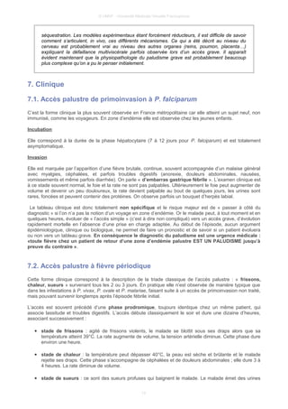 © UMVF - Université Médicale Virtuelle Francophone
séquestration. Les modèles expérimentaux étant forcément réducteurs, il est difficile de savoir
comment s’articulent, in vivo, ces différents mécanismes. Ce qui a été décrit au niveau du
cerveau est probablement vrai au niveau des autres organes (reins, poumon, placenta…)
expliquant la défaillance multiviscérale parfois observée lors d’un accès grave. Il apparaît
évident maintenant que la physiopathologie du paludisme grave est probablement beaucoup
plus complexe qu’on a pu le penser initialement.
7. Clinique
7.1. Accès palustre de primoinvasion à P. falciparum
C’est la forme clinique la plus souvent observée en France métropolitaine car elle atteint un sujet neuf, non
immunisé, comme les voyageurs. En zone d’endémie elle est observée chez les jeunes enfants.
Incubation
Elle correspond à la durée de la phase hépatocytaire (7 à 12 jours pour P. falciparum) et est totalement
asymptomatique.
Invasion
Elle est marquée par l’apparition d’une fièvre brutale, continue, souvent accompagnée d’un malaise général
avec myalgies, céphalées, et parfois troubles digestifs (anorexie, douleurs abdominales, nausées,
vomissements et même parfois diarrhée). On parle « d’embarras gastrique fébrile ». L’examen clinique est
à ce stade souvent normal, le foie et la rate ne sont pas palpables. Ultérieurement le foie peut augmenter de
volume et devenir un peu douloureux, la rate devient palpable au bout de quelques jours, les urines sont
rares, foncées et peuvent contenir des protéines. On observe parfois un bouquet d’herpès labial.
Le tableau clinique est donc totalement non spécifique et le risque majeur est de « passer à côté du
diagnostic » si l’on n’a pas la notion d’un voyage en zone d’endémie. Or le malade peut, à tout moment et en
quelques heures, évoluer de « l’accès simple » (c’est à dire non compliqué) vers un accès grave, d’évolution
rapidement mortelle en l’absence d’une prise en charge adaptée. Au début de l’épisode, aucun argument
épidémiologique, clinique ou biologique, ne permet de faire un pronostic et de savoir si un patient évoluera
ou non vers un tableau grave. En conséquence le diagnostic du paludisme est une urgence médicale :
«toute fièvre chez un patient de retour d’une zone d’endémie palustre EST UN PALUDISME jusqu’à
preuve du contraire ».
7.2. Accès palustre à fièvre périodique
Cette forme clinique correspond à la description de la triade classique de l’accès palustre : « frissons,
chaleur, sueurs » survenant tous les 2 ou 3 jours. En pratique elle n’est observée de manière typique que
dans les infestations à P. vivax, P. ovale et P. malariae, faisant suite à un accès de primoinvasion non traité,
mais pouvant survenir longtemps après l’épisode fébrile initial.
L’accès est souvent précédé d’une phase prodromique, toujours identique chez un même patient, qui
associe lassitude et troubles digestifs. L’accès débute classiquement le soir et dure une dizaine d’heures,
associant successivement :
● stade de frissons : agité de frissons violents, le malade se blottit sous ses draps alors que sa
température atteint 39°C. La rate augmente de volume, la tension artérielle diminue. Cette phase dure
environ une heure.
● stade de chaleur : la température peut dépasser 40°C, la peau est sèche et brûlante et le malade
rejette ses draps. Cette phase s’accompagne de céphalées et de douleurs abdominales ; elle dure 3 à
4 heures. La rate diminue de volume.
● stade de sueurs : ce sont des sueurs profuses qui baignent le malade. Le malade émet des urines
13
 