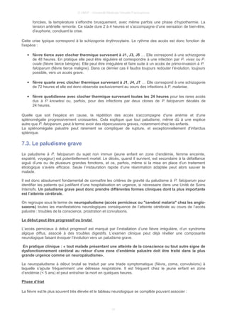 © UMVF - Université Médicale Virtuelle Francophone
foncées, la température s’effondre brusquement, avec même parfois une phase d’hypothermie. La
tension artérielle remonte. Ce stade dure 2 à 4 heures et s’accompagne d’une sensation de bien-être,
d’euphorie, concluant la crise.
Cette crise typique correspond à la schizogonie érythrocytaire. Le rythme des accès est donc fonction de
l’espèce :
● fièvre tierce avec clocher thermique survenant à J1, J3, J5 … Elle correspond à une schizogonie
de 48 heures. En pratique elle peut être régulière et correspondre à une infection par P. vivax ou P.
ovale (fièvre tierce bénigne). Elle peut être irrégulière et faire suite à un accès de primo-invasion à P.
falciparum (fièvre tierce maligne). Dans ce dernier cas il faudra toujours redouter l’évolution, toujours
possible, vers un accès grave.
● fièvre quarte avec clocher thermique survenant à J1, J4, J7 … Elle correspond à une schizogonie
de 72 heures et elle est donc observée exclusivement au cours des infections à P. malariae.
● fièvre quotidienne avec clocher thermique survenant toutes les 24 heures pour les rares accès
dus à P. knowlesi ou, parfois, pour des infections par deux clones de P. falciparum décalés de
24 heures.
Quelle que soit l'espèce en cause, la répétition des accès s'accompagne d'une anémie et d'une
splénomégalie progressivement croissantes. Cela explique que tout paludisme, même dû à une espèce
autre que P. falciparum, peut à terme avoir des répercussions graves, notamment chez les enfants.
La splénomégalie palustre peut rarement se compliquer de rupture, et exceptionnellement d'infarctus
splénique.
7.3. Le paludisme grave
Le paludisme à P. falciparum du sujet non immun (jeune enfant en zone d’endémie, femme enceinte,
expatrié, voyageur) est potentiellement mortel. Le décès, quand il survient, est secondaire à la défaillance
aiguë d’une ou de plusieurs grandes fonctions, et ce, parfois, même si la mise en place d’un traitement
étiologique s’avère efficace. Seule l’instauration rapide d’une réanimation adaptée peut alors sauver le
malade.
Il est donc absolument fondamental de connaître les critères de gravité du paludisme à P. falciparum pour
identifier les patients qui justifient d’une hospitalisation en urgence, si nécessaire dans une Unité de Soins
Intensifs. Un paludisme grave peut donc prendre différentes formes cliniques dont la plus importante
est l’atteinte cérébrale.
On regroupe sous le terme de neuropaludisme (accès pernicieux ou "cerebral malaria" chez les anglo-
saxons) toutes les manifestations neurologiques conséquence de l’atteinte cérébrale au cours de l’accès
palustre : troubles de la conscience, prostration et convulsions.
Le début peut être progressif ou brutal
L’accès pernicieux à début progressif est marqué par l’installation d’une fièvre irrégulière, d’un syndrome
algique diffus, associé à des troubles digestifs. L’examen clinique peut déjà révéler une composante
neurologique faisant évoquer l’évolution vers un paludisme grave.
En pratique clinique : « tout malade présentant une atteinte de la conscience ou tout autre signe de
dysfonctionnement cérébral au retour d’une zone d’endémie palustre doit être traité dans la plus
grande urgence comme un neuropaludisme».
Le neuropaludisme à début brutal se traduit par une triade symptomatique (fièvre, coma, convulsions) à
laquelle s’ajoute fréquemment une détresse respiratoire. Il est fréquent chez le jeune enfant en zone
d’endémie (< 5 ans) et peut entraîner la mort en quelques heures.
Phase d’état
La fièvre est le plus souvent très élevée et le tableau neurologique se complète pouvant associer :
14
 