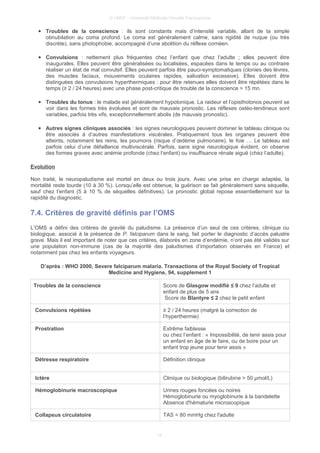 © UMVF - Université Médicale Virtuelle Francophone
● Troubles de la conscience : ils sont constants mais d’intensité variable, allant de la simple
obnubilation au coma profond. Le coma est généralement calme, sans rigidité de nuque (ou très
discrète), sans photophobie, accompagné d’une abolition du réflexe cornéen.
● Convulsions : nettement plus fréquentes chez l’enfant que chez l’adulte ; elles peuvent être
inaugurales. Elles peuvent être généralisées ou localisées, espacées dans le temps ou au contraire
réaliser un état de mal convulsif. Elles peuvent parfois être pauci-symptomatiques (clonies des lèvres,
des muscles faciaux, mouvements oculaires rapides, salivation excessive). Elles doivent être
distinguées des convulsions hyperthermiques : pour être retenues elles doivent être répétées dans le
temps (≥ 2 / 24 heures) avec une phase post-critique de trouble de la conscience > 15 mn.
● Troubles du tonus : le malade est généralement hypotonique. La raideur et l’opisthotonos peuvent se
voir dans les formes très évoluées et sont de mauvais pronostic. Les réflexes ostéo-tendineux sont
variables, parfois très vifs, exceptionnellement abolis (de mauvais pronostic).
● Autres signes cliniques associés : les signes neurologiques peuvent dominer le tableau clinique ou
être associés à d’autres manifestations viscérales. Pratiquement tous les organes peuvent être
atteints, notamment les reins, les poumons (risque d’œdème pulmonaire), le foie … Le tableau est
parfois celui d’une défaillance multiviscérale. Parfois, sans signe neurologique évident, on observe
des formes graves avec anémie profonde (chez l’enfant) ou insuffisance rénale aiguë (chez l’adulte).
Evolution
Non traité, le neuropaludisme est mortel en deux ou trois jours. Avec une prise en charge adaptée, la
mortalité reste lourde (10 à 30 %). Lorsqu’elle est obtenue, la guérison se fait généralement sans séquelle,
sauf chez l’enfant (5 à 10 % de séquelles définitives). Le pronostic global repose essentiellement sur la
rapidité du diagnostic.
7.4. Critères de gravité définis par l’OMS
L’OMS a défini des critères de gravité du paludisme. La présence d’un seul de ces critères, clinique ou
biologique, associé à la présence de P. falciparum dans le sang, fait porter le diagnostic d’accès palustre
grave. Mais il est important de noter que ces critères, élaborés en zone d’endémie, n’ont pas été validés sur
une population non-immune (cas de la majorité des paludismes d’importation observés en France) et
notamment pas chez les enfants voyageurs.
D’après : WHO 2000, Severe falciparum malaria. Transactions of the Royal Society of Tropical
Medicine and Hygiene, 94, supplement 1
Troubles de la conscience Score de Glasgow modifié ≤ 9 chez l’adulte et
enfant de plus de 5 ans
Score de Blantyre ≤ 2 chez le petit enfant
Convulsions répétées ≥ 2 / 24 heures (malgré la correction de
l’hyperthermie)
Prostration Extrême faiblesse
ou chez l’enfant : « Impossibilité, de tenir assis pour
un enfant en âge de le faire, ou de boire pour un
enfant trop jeune pour tenir assis »
Détresse respiratoire Définition clinique
Ictère Clinique ou biologique (bilirubine > 50 µmol/L)
Hémoglobinurie macroscopique Urines rouges foncées ou noires
Hémoglobinurie ou myoglobinurie à la bandelette
Absence d'hématurie microscopique
Collapsus circulatoire TAS < 80 mmHg chez l'adulte
15
 
