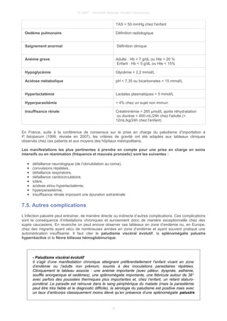 © UMVF - Université Médicale Virtuelle Francophone
TAS < 50 mmHg chez l'enfant
Oedème pulmonaire Définition radiologique
Saignement anormal Définition clinique
Anémie grave Adulte : Hb < 7 g/dL ou Hte < 20 %
Enfant : Hb < 5 g/dL ou Hte < 15%
Hypoglycémie Glycémie < 2,2 mmol/L
Acidose métabolique pH < 7,35 ou bicarbonates < 15 mmol/L
Hyperlactatémie Lactates plasmatiques > 5 mmol/L
Hyperparasitémie > 4% chez un sujet non immun
Insuffisance rénale Créatininémie > 265 µmol/L après réhydratation
ou diurèse < 400 mL/24h chez l'adulte (<
12mL/kg/24h chez l'enfant)
En France, suite à la conférence de consensus sur la prise en charge du paludisme d’importation à
P. falciparum (1999, révisée en 2007), les critères de gravité ont été adaptés aux tableaux cliniques
observés chez ces patients et aux moyens des hôpitaux métropolitains.
Les manifestations les plus pertinentes à prendre en compte pour une prise en charge en soins
intensifs ou en réanimation (fréquence et mauvais pronostic) sont les suivantes :
● défaillance neurologique (de l’obnubilation au coma),
● convulsions répétées,
● défaillance respiratoire,
● défaillance cardiocirculatoire,
● ictère,
● acidose et/ou hyperlactatémie,
● hyperparasitémie,
● insuffisance rénale imposant une épuration extrarénale
7.5. Autres complications
L’infection palustre peut entraîner, de manière directe ou indirecte d’autres complications. Ces complications
sont la conséquence d’infestations chroniques et surviennent donc de manière exceptionnelle chez des
sujets caucasiens. En revanche on peut encore observer ces tableaux en zone d’endémie ou, en Europe,
chez des migrants ayant vécu de nombreuses années en zone d’endémie et ayant souvent pratiqué une
automédication insuffisante. Il faut citer le paludisme viscéral évolutif, la splénomégalie palustre
hyperréactive et la fièvre bilieuse hémoglobinurique.
- Paludisme viscéral évolutif
Il s’agit d’une manifestation chronique atteignant préférentiellement l’enfant vivant en zone
d’endémie ou l’adulte non prémuni, soumis à des inoculations parasitaires répétées.
Cliniquement le tableau associe : une anémie importante (avec pâleur, dyspnée, asthénie,
souffle anorganique et oedèmes), une splénomégalie importante, une fébricule autour de 38°
avec parfois des poussées thermiques plus importantes et, chez l’enfant, un retard staturo-
pondéral. Le parasite est retrouvé dans le sang périphérique du malade (mais la parasitémie
peut être très faible et le diagnostic difficile), la sérologie du paludisme est positive mais avec
un taux d’anticorps classiquement moins élevé qu’en présence d’une splénomégalie palustre
16
 