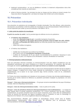 © UMVF - Université Médicale Virtuelle Francophone
● traitement symptomatique : en cas de défaillance viscérale, le traitement antiparasitaire devra être
complété par des mesures de réanimation ;
● enfant et femme enceinte : les principes de prise en charge sont les mêmes en tenant compte d’un
risque plus élevé d’hypoglycémie. Les doses de charge chez l’enfant sont contre-indiquées.
10. Prévention
10.1. Prévention individuelle
Une prévention du paludisme est envisageable à l’échelle individuelle. Pour être efficace, cette prévention
doit associer une protection contre les piqûres de moustiques et une chimioprophylaxie médicamenteuse. Il
ne faut cependant pas oublier qu’aucune protection n’est fiable à 100 %.
a. Lutte contre les piqûres de moustiques
À partir du coucher du soleil, c’est la première ligne de défense vis-à-vis du paludisme :
● à l’extérieur des habitations :
○ porter des vêtements longs le soir, si possible imprégnés d’insecticide ;
○ mettre des répulsifs sur les parties découvertes (produits à base de DEET 30 à 50%, IR3535
20 à 35%, ou Picaridine 20 à 30%) (attention au choix des produits chez l’enfant et la femme
enceinte) ;
○ utiliser des tortillons fumigènes ;
● à l’intérieur des habitations :
○ installer des moustiquaires aux portes et aux fenêtres ;
○ et/ou dormir sous une moustiquaire imprégnée d’insecticide ;
○ à défaut de moustiquaire de lit (qui assure incontestablement la protection mécanique la plus
efficace), on peut, si on dispose d’une climatisation, associer climatisation et insecticide.
b. Chimioprophylaxie médicamenteuse
Sauf cas particuliers (femmes enceintes), la chimioprophylaxie n’est plus utilisée actuellement pour les
populations autochtones des zones d’endémie et y vivant en permanence. En revanche, elle doit être
envisagée de manière systématique pour tout sujet non immun se rendant en zone impaludée.
Il n’existe pas de schéma prophylactique idéal. Le choix de la chimioprophylaxie doit être discuté et adapté à
chaque voyageur. Il dépend de la zone visitée (intensité de transmission et niveau de résistance aux
antipaludiques), de la saison et du sujet concerné (âge, femme enceinte, mode de vie, antécédents
médicaux, etc.).
En France, les zones impaludées sont classées en trois groupes en fonction des données épidémiologiques
fournies par le Centre national de référence du paludisme permettant d’adapter la prophylaxie à la zone
géographique.
Groupe 1 : Zone sans chloroquinorésistance. – Ce groupe concerne essentiellement les pays d’Amérique
centrale, Haïti et la République dominicaine.
Groupe 2 : Zone de chloroquinorésistance isolée. – Inde en partie et Sri Lanka.
Groupe 3 : Zone de prévalence élevée de chloroquinorésistance et de multirésistance. – Le nombre de
pays classés dans ce groupe augmente constamment. On y trouve maintenant tous les pays d’Afrique
subsaharienne. Ce groupe comprend aussi tout le bassin amazonien et les zones dites de multirésistance
d’Asie du Sud-Est (en particulier les régions frontalières entre la Thaïlande, le Laos, le Cambodge, le
Myanmar et le Vietnam). On y trouve également désormais Madagascar.
Des recommandations officielles sont publiées et réactualisées chaque année dans le Bulletin
épidémiologique hebdomadaire. Elles doivent servir de référence pour la prescription d’une
chimioprophylaxie individuelle (http://www.invs.sante.fr/beh).
25
 