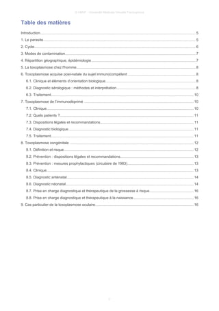 © UMVF - Université Médicale Virtuelle Francophone
Table des matières
Introduction....................................................................................................................................................... 5
1. Le parasite.................................................................................................................................................... 5
2. Cycle............................................................................................................................................................. 6
3. Modes de contamination...............................................................................................................................7
4. Répartition géographique, épidémiologie......................................................................................................7
5. La toxoplasmose chez l'homme....................................................................................................................8
6. Toxoplasmose acquise post-natale du sujet immunocompétent ..................................................................8
6.1. Clinique et éléments d’orientation biologique........................................................................................8
6.2. Diagnostic sérologique : méthodes et interprétation.............................................................................8
6.3. Traitement........................................................................................................................................... 10
7. Toxoplasmose de l’immunodéprimé ..........................................................................................................10
7.1. Clinique...............................................................................................................................................10
7.2. Quels patients ?..................................................................................................................................11
7.3. Dispositions légales et recommandations...........................................................................................11
7.4. Diagnostic biologique..........................................................................................................................11
7.5. Traitement........................................................................................................................................... 11
8. Toxoplasmose congénitale ........................................................................................................................12
8.1. Définition et risque..............................................................................................................................12
8.2. Prévention : dispositions légales et recommandations.......................................................................13
8.3. Prévention : mesures prophylactiques (circulaire de 1983)................................................................13
8.4. Clinique...............................................................................................................................................13
8.5. Diagnostic anténatal...........................................................................................................................14
8.6. Diagnostic néonatal............................................................................................................................14
8.7. Prise en charge diagnostique et thérapeutique de la grossesse à risque...........................................16
8.8. Prise en charge diagnostique et thérapeutique à la naissance...........................................................16
9. Cas particulier de la toxoplasmose oculaire................................................................................................16
2
 