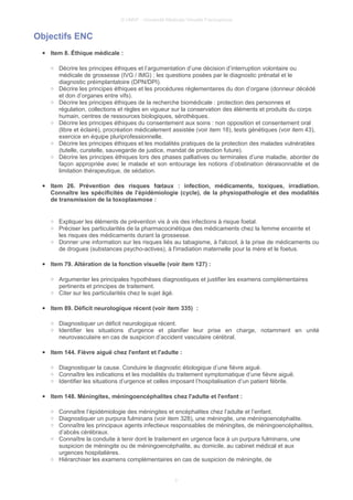 © UMVF - Université Médicale Virtuelle Francophone
Objectifs ENC
● Item 8. Éthique médicale :
○ Décrire les principes éthiques et l’argumentation d’une décision d’interruption volontaire ou
médicale de grossesse (IVG / IMG) ; les questions posées par le diagnostic prénatal et le
diagnostic préimplantatoire (DPN/DPI).
○ Décrire les principes éthiques et les procédures règlementaires du don d’organe (donneur décédé
et don d’organes entre vifs).
○ Décrire les principes éthiques de la recherche biomédicale : protection des personnes et
régulation, collections et règles en vigueur sur la conservation des éléments et produits du corps
humain, centres de ressources biologiques, sérothèques.
○ Décrire les principes éthiques du consentement aux soins : non opposition et consentement oral
(libre et éclairé), procréation médicalement assistée (voir item 18), tests génétiques (voir item 43),
exercice en équipe pluriprofessionnelle.
○ Décrire les principes éthiques et les modalités pratiques de la protection des malades vulnérables
(tutelle, curatelle, sauvegarde de justice, mandat de protection future).
○ Décrire les principes éthiques lors des phases palliatives ou terminales d’une maladie, aborder de
façon appropriée avec le malade et son entourage les notions d’obstination déraisonnable et de
limitation thérapeutique, de sédation.
● Item 26. Prévention des risques fœtaux : infection, médicaments, toxiques, irradiation.
Connaître les spécificités de l’épidémiologie (cycle), de la physiopathologie et des modalités
de transmission de la toxoplasmose :
○ Expliquer les éléments de prévention vis à vis des infections à risque foetal.
○ Préciser les particularités de la pharmacocinétique des médicaments chez la femme enceinte et
les risques des médicaments durant la grossesse.
○ Donner une information sur les risques liés au tabagisme, à l'alcool, à la prise de médicaments ou
de drogues (substances psycho-actives), à l'irradiation maternelle pour la mère et le foetus.
● Item 79. Altération de la fonction visuelle (voir item 127) :
○ Argumenter les principales hypothèses diagnostiques et justifier les examens complémentaires
pertinents et principes de traitement.
○ Citer sur les particularités chez le sujet âgé.
● Item 89. Déficit neurologique récent (voir item 335) :
○ Diagnostiquer un déficit neurologique récent.
○ Identifier les situations d'urgence et planifier leur prise en charge, notamment en unité
neurovasculaire en cas de suspicion d’accident vasculaire cérébral.
● Item 144. Fièvre aiguë chez l'enfant et l'adulte :
○ Diagnostiquer la cause. Conduire le diagnostic étiologique d’une fièvre aiguë.
○ Connaître les indications et les modalités du traitement symptomatique d’une fièvre aiguë.
○ Identifier les situations d’urgence et celles imposant l’hospitalisation d’un patient fébrile.
● Item 148. Méningites, méningoencéphalites chez l'adulte et l'enfant :
○ Connaître l’épidémiologie des méningites et encéphalites chez l’adulte et l’enfant.
○ Diagnostiquer un purpura fulminans (voir item 328), une méningite, une méningoencéphalite.
○ Connaître les principaux agents infectieux responsables de méningites, de méningoencéphalites,
d’abcès cérébraux.
○ Connaître la conduite à tenir dont le traitement en urgence face à un purpura fulminans, une
suspicion de méningite ou de méningoencéphalite, au domicile, au cabinet médical et aux
urgences hospitalières.
○ Hiérarchiser les examens complémentaires en cas de suspicion de méningite, de
3
 