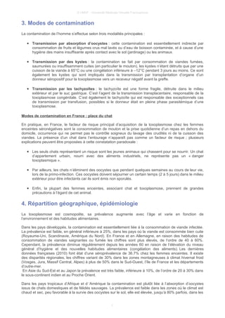 © UMVF - Université Médicale Virtuelle Francophone
3. Modes de contamination
La contamination de l’homme s’effectue selon trois modalités principales :
● Transmission par absorption d’oocystes : cette contamination est essentiellement indirecte par
consommation de fruits et légumes crus mal lavés ou d’eau de boisson contaminée, et à cause d’une
hygiène des mains insuffisante après contact avec le sol (jardinage) ou les animaux.
● Transmission par des kystes : la contamination se fait par consommation de viandes fumées,
saumurées ou insuffisamment cuites (en particulier le mouton), les kystes n’étant détruits que par une
cuisson de la viande à 65°C ou une congélation inférieure à –12°C pendant 3 jours au moins. Ce sont
également les kystes qui sont impliqués dans la transmission par transplantation d’organe d’un
donneur séropositif pour la toxoplasmose vers un receveur négatif avant la greffe.
● Transmission par les tachyzoïtes : le tachyzoïte est une forme fragile, détruite dans le milieu
extérieur et par le suc gastrique. C’est l’agent de la transmission transplacentaire, responsable de la
toxoplasmose congénitale. C’est également le tachyzoïte qui est responsable des exceptionnels cas
de transmission par transfusion, possibles si le donneur était en pleine phase parasitémique d’une
toxoplasmose.
Modes de contamination en France : place du chat
En pratique, en France, le facteur de risque principal d’acquisition de la toxoplasmose chez les femmes
enceintes séronégatives sont la consommation de mouton et la prise quotidienne d’un repas en dehors du
domicile, occurrence qui ne permet pas le contrôle soigneux du lavage des crudités ni de la cuisson des
viandes. La présence d’un chat dans l’entourage n’apparaît pas comme un facteur de risque ; plusieurs
explications peuvent être proposées à cette constatation paradoxale :
● Les seuls chats représentant un risque sont les jeunes animaux qui chassent pour se nourrir. Un chat
d’appartement urbain, nourri avec des aliments industriels, ne représente pas un « danger
toxoplasmique ».
● Par ailleurs, les chats n’éliminent des oocystes que pendant quelques semaines au cours de leur vie,
lors de la primo-infection. Ces oocystes doivent séjourner un certain temps (2 à 5 jours) dans le milieu
extérieur pour être infectants car ils sont émis non sporulés.
● Enfin, la plupart des femmes enceintes, associant chat et toxoplasmose, prennent de grandes
précautions à l’égard de cet animal.
4. Répartition géographique, épidémiologie
La toxoplasmose est cosmopolite, sa prévalence augmente avec l’âge et varie en fonction de
l’environnement et des habitudes alimentaires.
Dans les pays développés, la contamination est essentiellement liée à la consommation de viande infectée.
La prévalence est faible, en général inférieure à 25%, dans les pays où la viande est consommée bien cuite
(Royaume-Uni, Scandinavie, Amérique du Nord). En France et en Allemagne, en raison des habitudes de
consommation de viandes saignantes ou fumée les chiffres sont plus élevés, de l’ordre de 40 à 60%.
Cependant, la prévalence diminue régulièrement depuis les années 60 en raison de l’élévation du niveau
général d’hygiène et des nouvelles habitudes alimentaires (congélation des aliments). Les dernières
données françaises (2010) font état d’une séroprévalence de 36.7% chez les femmes enceintes. Il existe
des disparités régionales, les chiffres variant de 30% dans les zones montagneuses à climat hivernal froid
(Vosges, Jura, Massif Central, Alpes) à plus de 50% dans le Sud-Ouest, l’île de France et les départements
d’outre-mer.
En Asie du Sud-Est et au Japon la prévalence est très faible, inférieure à 10%, de l’ordre de 20 à 30% dans
le sous-continent indien et au Proche Orient.
Dans les pays tropicaux d’Afrique et d ‘Amérique la contamination est plutôt liée à l’absorption d’oocystes
issus de chats domestiques et de félidés sauvages. La prévalence est faible dans les zones où le climat est
chaud et sec, peu favorable à la survie des oocystes sur le sol, elle est élevée, jusqu’à 80% parfois, dans les
7
 